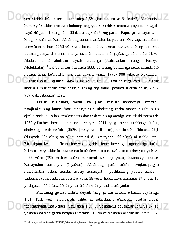 past   zichlik   Moluccasda   -   aholining   0,8%   (har   bir   km   ga   34   kishi?).   Ma muriy-ʼ
hududiy   birliklar   orasida   aholining   eng   yuqori   zichligi   maxsus   poytaxt   okrugida
qayd etilgan – 1 km ga 14 400 dan ortiq kishi?, eng pasti – Papua provinsiyasida –
km ga 8 kishidan kam. Aholining butun mamlakat bo'ylab bir tekis taqsimlanishini
ta'minlash   uchun   1950-yillardan   boshlab   Indoneziya   hukumati   keng   ko'lamli
transmigratsiya   dasturini   amalga   oshirdi   -   aholi   zich   joylashgan   hududlar   (Java,
Madura,   Bali)   aholisini   siyrak   orollarga   (Kalimantan,   Yangi   Gvineya,
Molukkalar). 19
 Ushbu dastur doirasida 2000-yillarning boshlariga kelib, kamida 5,5
million   kishi   ko'chirildi,   ularning   deyarli   yarmi   1970-1980   yillarda   ko'chirildi.
Shahar aholisining ulushi 44% ni tashkil qiladi. 2010 yil holatiga ko'ra, 11 shahar
aholisi 1 milliondan ortiq bo'lib, ularning eng kattasi poytaxt Jakarta bo'lib, 9 607
787 kishi istiqomat qiladi.
O'sish   sur'atlari,   yoshi   va   jinsi   tuzilishi.   Indoneziya   mustaqil
rivojlanishining   butun   davri   mobaynida   u   aholining   ancha   yuqori   o'sishi   bilan
ajralib turdi, bu oilani rejalashtirish davlat dasturining amalga oshirilishi natijasida
1980-yillardan   boshlab   bir   oz   kamaydi.   2011   yilgi   hisob-kitoblarga   ko’ra,
aholining   o’sish   sur’ati   1,069%   (dunyoda   110-o’rin),   tug’ilish   koeffitsienti   18,1
(dunyoda   104-o’rin)   va   o’lim   darajasi   6,1   (dunyoda   155-o’rin)   ni   tashkil   etdi.
Birlashgan   Millatlar   Tashkilotining   tegishli   ekspertlarining   prognozlariga   ko'ra,
kelgusi o'n yilliklarda Indoneziyada aholining o'sish sur'ati asta-sekin pasayadi va
2055   yilda   (295   million   kishi)   maksimal   darajaga   yetib,   Indoneziya   aholisi
kamayishni   boshlaydi   (1-jadval).   Aholining   yosh   tarkibi   rivojlanayotgan
mamlakatlar   uchun   xosdir:   asosiy   xususiyat   -   yoshlarning   yuqori   ulushi   -
Indoneziya rezidentining o'rtacha yoshi 28 yosh. Indoneziyaliklarning 27,3 foizi 15
yoshgacha, 66,5 foizi 15-65 yosh, 6,1 foizi 65 yoshdan oshganlar.
Aholining   gender   tarkibi   deyarli   teng,   jinslar   nisbati   erkaklar   foydasiga
1,01.   Turli   yosh   guruhlarida   ushbu   ko'rsatkichning   o'zgarishi   odatda   global
tendentsiyaga mos keladi: tug'ilishda 1,05, 15 yoshgacha bo'lganlar uchun 1,04, 15
yoshdan 64 yoshgacha bo'lganlar uchun 1,01 va 65 yoshdan oshganlar uchun 0,79.
19
  https://studbooks.net/2199592/ekonomika/ekonomiko_geograficheskaya_harakteristika_indonezii
23 