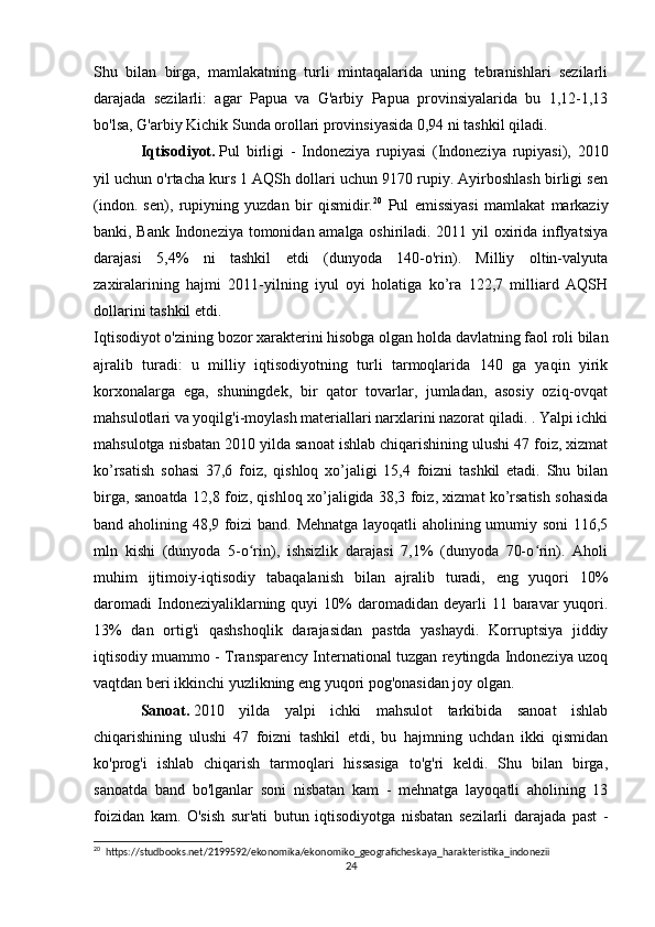 Shu   bilan   birga,   mamlakatning   turli   mintaqalarida   uning   tebranishlari   sezilarli
darajada   sezilarli:   agar   Papua   va   G'arbiy   Papua   provinsiyalarida   bu   1,12-1,13
bo'lsa, G'arbiy Kichik Sunda orollari provinsiyasida 0,94 ni tashkil qiladi.
Iqtisodiyot.   Pul   birligi   -   Indoneziya   rupiyasi   (Indoneziya   rupiyasi),   2010
yil uchun o'rtacha kurs 1 AQSh dollari uchun 9170 rupiy. Ayirboshlash birligi sen
(indon.   sen),   rupiyning   yuzdan   bir   qismidir. 20
  Pul   emissiyasi   mamlakat   markaziy
banki, Bank Indoneziya tomonidan amalga oshiriladi. 2011 yil oxirida inflyatsiya
darajasi   5,4%   ni   tashkil   etdi   (dunyoda   140-o'rin).   Milliy   oltin-valyuta
zaxiralarining   hajmi   2011-yilning   iyul   oyi   holatiga   ko’ra   122,7   milliard   AQSH
dollarini tashkil etdi.
Iqtisodiyot o'zining bozor xarakterini hisobga olgan holda davlatning faol roli bilan
ajralib   turadi:   u   milliy   iqtisodiyotning   turli   tarmoqlarida   140   ga   yaqin   yirik
korxonalarga   ega,   shuningdek,   bir   qator   tovarlar,   jumladan,   asosiy   oziq-ovqat
mahsulotlari va yoqilg'i-moylash materiallari narxlarini nazorat qiladi. . Yalpi ichki
mahsulotga nisbatan 2010 yilda sanoat ishlab chiqarishining ulushi 47 foiz, xizmat
ko’rsatish   sohasi   37,6   foiz,   qishloq   xo’jaligi   15,4   foizni   tashkil   etadi.   Shu   bilan
birga, sanoatda 12,8 foiz, qishloq xo’jaligida 38,3 foiz, xizmat ko’rsatish sohasida
band aholining 48,9 foizi band. Mehnatga layoqatli aholining umumiy soni  116,5
mln   kishi   (dunyoda   5-o rin),   ishsizlik   darajasi   7,1%   (dunyoda   70-o rin).   Aholiʻ ʻ
muhim   ijtimoiy-iqtisodiy   tabaqalanish   bilan   ajralib   turadi,   eng   yuqori   10%
daromadi  Indoneziyaliklarning  quyi  10%  daromadidan  deyarli  11  baravar   yuqori.
13%   dan   ortig'i   qashshoqlik   darajasidan   pastda   yashaydi.   Korruptsiya   jiddiy
iqtisodiy muammo - Transparency International tuzgan reytingda Indoneziya uzoq
vaqtdan beri ikkinchi yuzlikning eng yuqori pog'onasidan joy olgan.
Sanoat.   2010   yilda   yalpi   ichki   mahsulot   tarkibida   sanoat   ishlab
chiqarishining   ulushi   47   foizni   tashkil   etdi,   bu   hajmning   uchdan   ikki   qismidan
ko'prog'i   ishlab   chiqarish   tarmoqlari   hissasiga   to'g'ri   keldi.   Shu   bilan   birga,
sanoatda   band   bo'lganlar   soni   nisbatan   kam   -   mehnatga   layoqatli   aholining   13
foizidan   kam.   O'sish   sur'ati   butun   iqtisodiyotga   nisbatan   sezilarli   darajada   past   -
20
  https://studbooks.net/2199592/ekonomika/ekonomiko_geograficheskaya_harakteristika_indonezii
24 