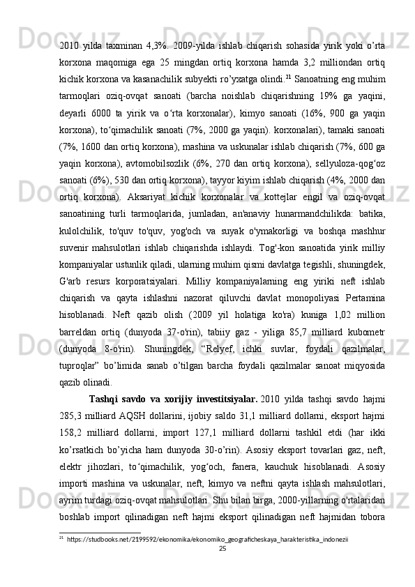 2010   yilda   taxminan   4,3%.   2009-yilda   ishlab   chiqarish   sohasida   yirik   yoki   o’rta
korxona   maqomiga   ega   25   mingdan   ortiq   korxona   hamda   3,2   milliondan   ortiq
kichik korxona va kasanachilik subyekti ro’yxatga olindi. 21
 Sanoatning eng muhim
tarmoqlari   oziq-ovqat   sanoati   (barcha   noishlab   chiqarishning   19%   ga   yaqini,
deyarli   6000   ta   yirik   va   o rta   korxonalar),   kimyo   sanoati   (16%,   900   ga   yaqinʻ
korxona), to qimachilik sanoati (7%, 2000 ga yaqin). korxonalari), tamaki sanoati	
ʻ
(7%, 1600 dan ortiq korxona), mashina va uskunalar ishlab chiqarish (7%, 600 ga
yaqin   korxona),   avtomobilsozlik   (6%,   270   dan   ortiq   korxona),   sellyuloza-qog oz	
ʻ
sanoati (6%), 530 dan ortiq korxona), tayyor kiyim ishlab chiqarish (4%, 2000 dan
ortiq   korxona).   Aksariyat   kichik   korxonalar   va   kottejlar   engil   va   oziq-ovqat
sanoatining   turli   tarmoqlarida,   jumladan,   an'anaviy   hunarmandchilikda:   batika,
kulolchilik,   to'quv   to'quv,   yog'och   va   suyak   o'ymakorligi   va   boshqa   mashhur
suvenir   mahsulotlari   ishlab   chiqarishda   ishlaydi.   Tog'-kon   sanoatida   yirik   milliy
kompaniyalar ustunlik qiladi, ularning muhim qismi davlatga tegishli, shuningdek,
G'arb   resurs   korporatsiyalari.   Milliy   kompaniyalarning   eng   yiriki   neft   ishlab
chiqarish   va   qayta   ishlashni   nazorat   qiluvchi   davlat   monopoliyasi   Pertamina
hisoblanadi.   Neft   qazib   olish   (2009   yil   holatiga   ko'ra)   kuniga   1,02   million
barreldan   ortiq   (dunyoda   37-o'rin),   tabiiy   gaz   -   yiliga   85,7   milliard   kubometr
(dunyoda   8-o'rin).   Shuningdek,   “Relyef,   ichki   suvlar,   foydali   qazilmalar,
tuproqlar”   bo’limida   sanab   o’tilgan   barcha   foydali   qazilmalar   sanoat   miqyosida
qazib olinadi.
Tashqi   savdo   va   xorijiy   investitsiyalar.   2010   yilda   tashqi   savdo   hajmi
285,3   milliard   AQSH   dollarini,   ijobiy   saldo   31,1   milliard   dollarni,   eksport   hajmi
158,2   milliard   dollarni,   import   127,1   milliard   dollarni   tashkil   etdi   (har   ikki
ko’rsatkich   bo’yicha   ham   dunyoda   30-o’rin).   Asosiy   eksport   tovarlari   gaz,   neft,
elektr   jihozlari,   to qimachilik,   yog och,   fanera,   kauchuk   hisoblanadi.   Asosiy	
ʻ ʻ
importi   mashina   va   uskunalar,   neft,   kimyo   va   neftni   qayta   ishlash   mahsulotlari,
ayrim turdagi oziq-ovqat mahsulotlari. Shu bilan birga, 2000-yillarning o'rtalaridan
boshlab   import   qilinadigan   neft   hajmi   eksport   qilinadigan   neft   hajmidan   tobora
21
  https://studbooks.net/2199592/ekonomika/ekonomiko_geograficheskaya_harakteristika_indonezii
25 