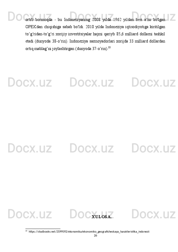 ortib   bormoqda   -   bu   Indoneziyaning   2008   yilda   1962   yildan   beri   a'zo   bo'lgan
OPEKdan  chiqishiga  sabab   bo'ldi.  2010  yilda  Indoneziya  iqtisodiyotiga  kiritilgan
to g ridan-to g ri xorijiy investitsiyalar  hajmi qariyb 85,6 milliard dollarni tashkilʻ ʻ ʻ ʻ
etadi (dunyoda 38-o rin). Indoneziya sarmoyadorlari xorijda 33 milliard dollardan	
ʻ
ortiq mablag’ni joylashtirgan (dunyoda 37-o’rin). 22
 
XULOSA.
22
  https://studbooks.net/2199592/ekonomika/ekonomiko_geograficheskaya_harakteristika_indonezii
26 