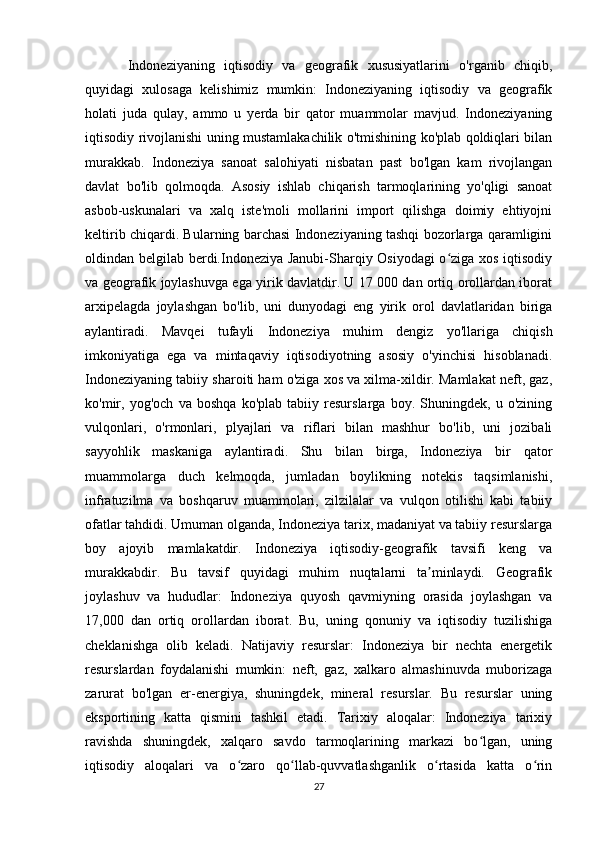 Indoneziyaning   iqtisodiy   va   geografik   xususiyatlarini   o'rganib   chiqib,
quyidagi   xulosaga   kelishimiz   mumkin:   Indoneziyaning   iqtisodiy   va   geografik
holati   juda   qulay,   ammo   u   yerda   bir   qator   muammolar   mavjud.   Indoneziyaning
iqtisodiy rivojlanishi uning mustamlakachilik o'tmishining ko'plab qoldiqlari bilan
murakkab.   Indoneziya   sanoat   salohiyati   nisbatan   past   bo'lgan   kam   rivojlangan
davlat   bo'lib   qolmoqda.   Asosiy   ishlab   chiqarish   tarmoqlarining   yo'qligi   sanoat
asbob-uskunalari   va   xalq   iste'moli   mollarini   import   qilishga   doimiy   ehtiyojni
keltirib chiqardi. Bularning barchasi Indoneziyaning tashqi bozorlarga qaramligini
oldindan belgilab berdi.Indoneziya Janubi-Sharqiy Osiyodagi  o ziga xos iqtisodiyʻ
va geografik joylashuvga ega yirik davlatdir. U 17 000 dan ortiq orollardan iborat
arxipelagda   joylashgan   bo'lib,   uni   dunyodagi   eng   yirik   orol   davlatlaridan   biriga
aylantiradi.   Mavqei   tufayli   Indoneziya   muhim   dengiz   yo'llariga   chiqish
imkoniyatiga   ega   va   mintaqaviy   iqtisodiyotning   asosiy   o'yinchisi   hisoblanadi.
Indoneziyaning tabiiy sharoiti ham o'ziga xos va xilma-xildir. Mamlakat neft, gaz,
ko'mir,   yog'och   va   boshqa   ko'plab   tabiiy   resurslarga   boy.   Shuningdek,   u   o'zining
vulqonlari,   o'rmonlari,   plyajlari   va   riflari   bilan   mashhur   bo'lib,   uni   jozibali
sayyohlik   maskaniga   aylantiradi.   Shu   bilan   birga,   Indoneziya   bir   qator
muammolarga   duch   kelmoqda,   jumladan   boylikning   notekis   taqsimlanishi,
infratuzilma   va   boshqaruv   muammolari,   zilzilalar   va   vulqon   otilishi   kabi   tabiiy
ofatlar tahdidi. Umuman olganda, Indoneziya tarix, madaniyat va tabiiy resurslarga
boy   ajoyib   mamlakatdir.   Indoneziya   iqtisodiy-geografik   tavsifi   keng   va
murakkabdir.   Bu   tavsif   quyidagi   muhim   nuqtalarni   ta minlaydi.   Geografik	
ʼ
joylashuv   va   hududlar:   Indoneziya   quyosh   qavmiyning   orasida   joylashgan   va
17,000   dan   ortiq   orollardan   iborat.   Bu,   uning   qonuniy   va   iqtisodiy   tuzilishiga
cheklanishga   olib   keladi.   Natijaviy   resurslar:   Indoneziya   bir   nechta   energetik
resurslardan   foydalanishi   mumkin:   neft,   gaz,   xalkaro   almashinuvda   muborizaga
zarurat   bo'lgan   er-energiya,   shuningdek,   mineral   resurslar.   Bu   resurslar   uning
eksportining   katta   qismini   tashkil   etadi.   Tarixiy   aloqalar:   Indoneziya   tarixiy
ravishda   shuningdek,   xalqaro   savdo   tarmoqlarining   markazi   bo lgan,   uning	
ʻ
iqtisodiy   aloqalari   va   o zaro   qo llab-quvvatlashganlik   o rtasida   katta   o rin	
ʻ ʻ ʻ ʻ
27 