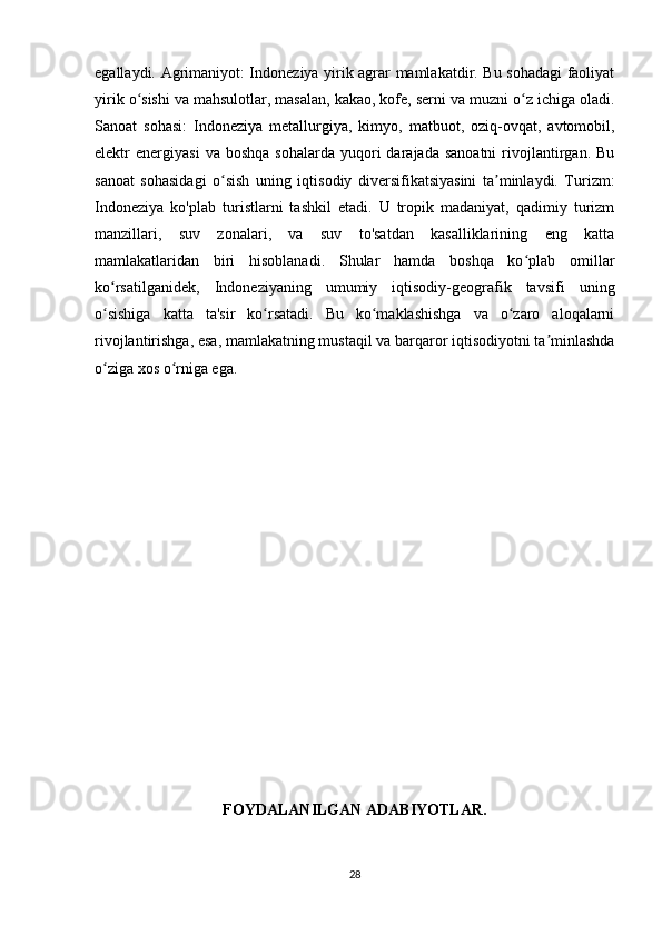 egallaydi. Agrimaniyot: Indoneziya yirik agrar mamlakatdir. Bu sohadagi  faoliyat
yirik o sishi va mahsulotlar, masalan, kakao, kofe, serni va muzni o z ichiga oladi.ʻ ʻ
Sanoat   sohasi:   Indoneziya   metallurgiya,   kimyo,   matbuot,   oziq-ovqat,   avtomobil,
elektr   energiyasi   va  boshqa   sohalarda  yuqori   darajada  sanoatni   rivojlantirgan.  Bu
sanoat   sohasidagi   o sish   uning   iqtisodiy   diversifikatsiyasini   ta minlaydi.   Turizm:	
ʻ ʼ
Indoneziya   ko'plab   turistlarni   tashkil   etadi.   U   tropik   madaniyat,   qadimiy   turizm
manzillari,   suv   zonalari,   va   suv   to'satdan   kasalliklarining   eng   katta
mamlakatlaridan   biri   hisoblanadi.   Shular   hamda   boshqa   ko plab   omillar	
ʻ
ko rsatilganidek,   Indoneziyaning   umumiy   iqtisodiy-geografik   tavsifi   uning	
ʻ
o sishiga   katta   ta'sir   ko rsatadi.   Bu   ko maklashishga   va   o zaro   aloqalarni
ʻ ʻ ʻ ʻ
rivojlantirishga, esa, mamlakatning mustaqil va barqaror iqtisodiyotni ta minlashda	
ʼ
o ziga xos o rniga ega.	
ʻ ʻ
FOYDALANILGAN ADABIYOTLAR.
28 