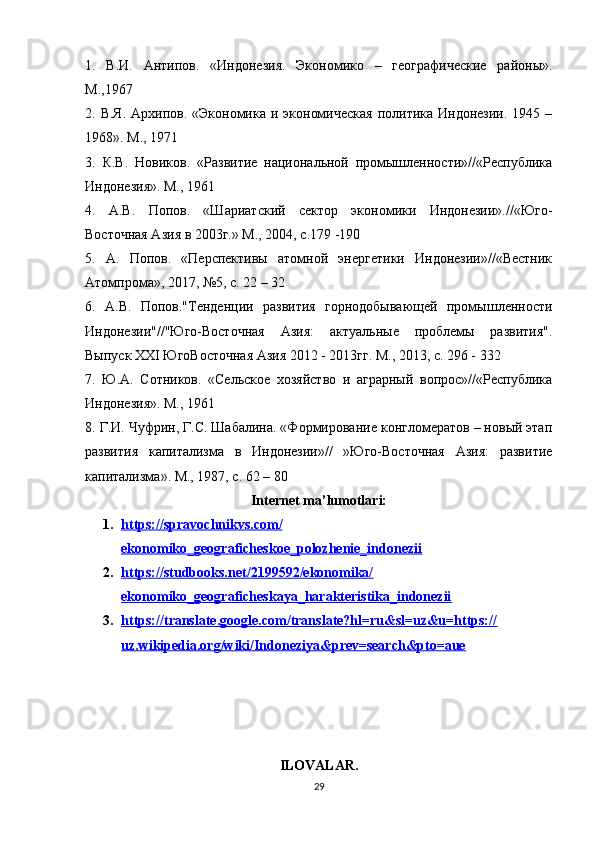 1.   В . И .   Антипов .   «Индонезия.   Экономико   –   ге рафические   районы».
М.,1967 
2. В.Я.  Архипов. «Экономика  и экономическая  политика Индонезии.  1945 –
1968». М., 1971 
3.   К.В.   Новиков.   «Развитие   национальной   промышленности»//«Республика
Индонезия». М., 1961 
4.   А.В.   Попов.   «Шариатский   сектор   экономики   Индонезии».//«Юго-
Восточная Азия в 2003г.» М., 2004, с.179 -190 
5.   А.   Попов.   «Перспективы   атомной   энергетики   Индонезии»//«Вестник
Атомпрома», 2017, №5, с. 22 – 32 
6.   А.В.   Попов."Тенденции   развития   горнодобывающей   промышленности
Индонезии"//"Юго-Восточная   Азия:   актуальные   проблемы   развития".
Выпуск XXI ЮгоВосточная Азия 2012 - 2013гг. М., 2013, с. 296 - 332 
7.   Ю.А.   Сотников.   «Сельское   хозяйство   и   аграрный   вопрос»//«Республика
Индонезия». М., 1961 
8. Г.И. Чуфрин, Г.С. Шабалина. «Формирование конгломератов – новый этап
развития   капитализма   в   Индонезии»//   »Юго-Восточная   Азия:   развитие
капитализма». М., 1987, с. 62 – 80
Internet ma’lumotlari:
1. https://spravochnikvs.com/   
ekonomiko_geograficheskoe_polozhenie_indonezii
2. https://studbooks.net/2199592/ekonomika/   
ekonomiko_geograficheskaya_harakteristika_indonezii
3. https://translate.google.com/translate?hl=ru&sl=uz&u=https://   
uz.wikipedia.org/wiki/Indoneziya&prev=search&pto=aue
ILOVALAR.
29 
