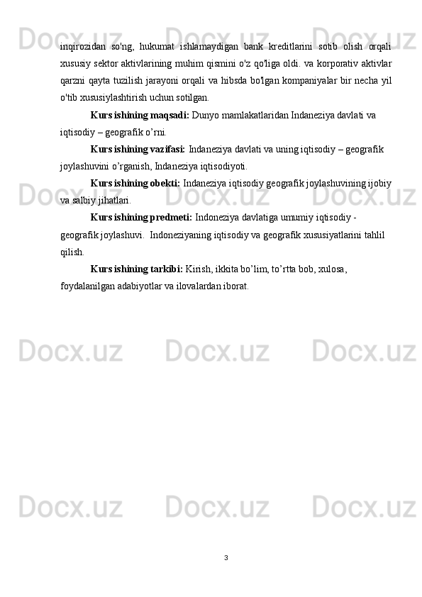 inqirozidan   so'ng,   hukumat   ishlamaydigan   bank   kreditlarini   sotib   olish   orqali
xususiy sektor aktivlarining muhim qismini o'z qo'liga oldi. va korporativ aktivlar
qarzni qayta tuzilish jarayoni orqali va hibsda bo'lgan kompaniyalar bir necha yil
o'tib xususiylashtirish uchun sotilgan.
Kurs ishining maqsadi:  Dunyo mamlakatlaridan Indaneziya davlati va  
iqtisodiy – geografik o’rni.
Kurs ishining vazifasi:  Indaneziya davlati va uning iqtisodiy – geografik 
joylashuvini o’rganish, Indaneziya iqtisodiyoti.
Kurs ishining obekti:  Indaneziya iqtisodiy geografik joylashuvining ijobiy
va salbiy jihatlari. 
Kurs ishining predmeti:  Indoneziya davlatiga umumiy iqtisodiy - 
geografik joylashuvi.  Indoneziyaning iqtisodiy va geografik xususiyatlarini tahlil 
qilish.
Kurs ishining tarkibi:  Kirish, ikkita bo’lim, to’rtta bob, xulosa, 
foydalanilgan adabiyotlar va ilovalardan iborat.  
3 