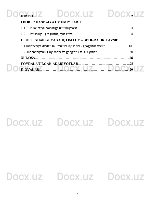 KIRISH…………………………………………………………………………..2
I BOB. INDANEZIYA UMUMIY TARIF.
1.1. Indoneziya davlatiga umumiy tarif………………………………………...4
1.2. Iqtisodiy - geografik joylashuvi…………………………………………....8
II BOB. INDANEZIYAGA IQTISODIY – GEOGRAFIK TAVSIF.
2.1.Indoneziya davlatiga umumiy iqtisodiy - geografik tavsif…………………16
2.2. Indoneziyaning iqtisodiy va geografik xususiyatlari…………………….…20
XULOSA………………………………………………………………………..26
FOYDALANILGAN ADABIYOTLAR……………………………………....28
ILOVALAR…………………………………………………………………….29
31 