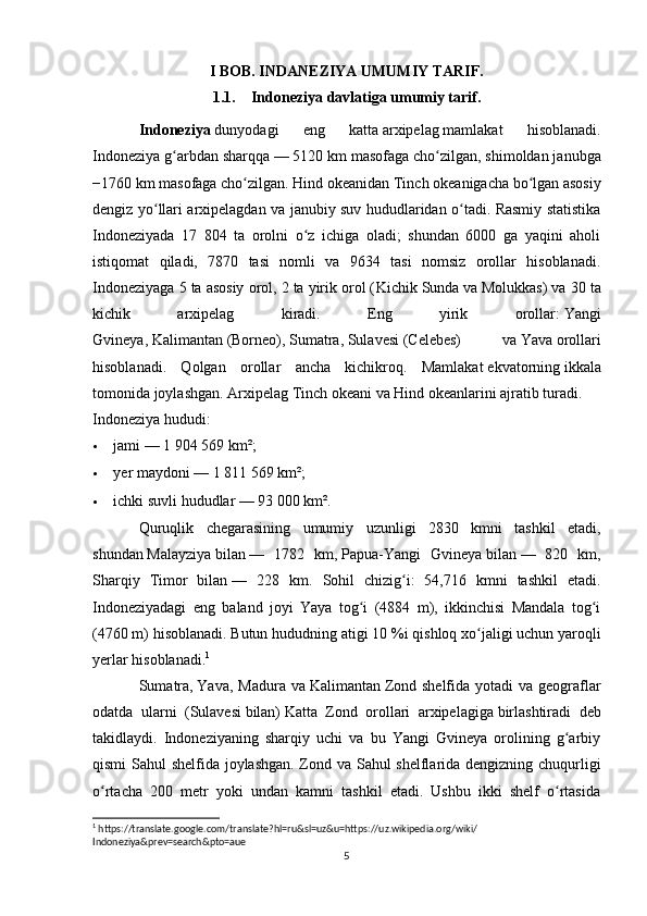 I BOB. INDANEZIYA UMUMIY TARIF.
1.1. Indoneziya davlatiga umumiy tarif.
Indoneziya   dunyodagi   eng   katta   arxipelag   mamlakat   hisoblanadi.
Indoneziya g arbdan sharqqaʻ   — 5120 km masofaga cho zilgan, shimoldan janubga	ʻ
−1760 km masofaga cho zilgan.	
ʻ   Hind okeanidan   Tinch   okeanigacha bo lgan asosiy	ʻ
dengiz yo llari arxipelagdan va janubiy suv hududlaridan o tadi. Rasmiy statistika	
ʻ ʻ
Indoneziyada   17   804   ta   orolni   o z   ichiga   oladi;   shundan   6000   ga   yaqini   aholi	
ʻ
istiqomat   qiladi,   7870   tasi   nomli   va   9634   tasi   nomsiz   orollar   hisoblanadi.
Indoneziyaga 5 ta asosiy orol, 2 ta yirik orol ( Kichik Sunda   va   Molukkas ) va 30 ta
kichik   arxipelag   kiradi.   Eng   yirik   orollar:   Yangi
Gvineya ,   Kalimantan   (Borneo),   Sumatra ,   Sulavesi   (Celebes)   va   Yava   orollari
hisoblanadi.   Qolgan   orollar   ancha   kichikroq.   Mamlakat   ekvatorning   ikkala
tomonida joylashgan. Arxipelag Tinch okeani va Hind okeanlarini ajratib turadi.
Indoneziya hududi:
 jami   — 1 904 569 km²;
 yer maydoni   — 1 811 569 km²;
 ichki suvli hududlar   — 93 000 km².
Quruqlik   chegarasining   umumiy   uzunligi   2830   kmni   tashkil   etadi,
shundan   Malayziya   bilan   —   1782   km,   Papua-Yangi   Gvineya   bilan   —   820   km,
Sharqiy   Timor   bilan   —   228   km.   Sohil   chizig i:   54,716   kmni   tashkil   etadi.	
ʻ
Indoneziyadagi   eng   baland   joyi   Yaya   tog i   (4884   m),   ikkinchisi   Mandala   tog i	
ʻ ʻ
(4760 m) hisoblanadi. Butun hududning atigi 10   %i qishloq xo jaligi uchun yaroqli	
ʻ
yerlar hisoblanadi. 1
Sumatra ,   Yava , Madura  va   Kalimantan   Zond  shelfida  yotadi  va  geograflar
odatda   ularni   ( Sulavesi   bilan)   Katta   Zond   orollari   arxipelagiga   birlashtiradi   deb
takidlaydi.   Indoneziyaning   sharqiy   uchi   va   bu   Yangi   Gvineya   orolining   g arbiy	
ʻ
qismi Sahul shelfida joylashgan. Zond va Sahul shelflarida dengizning chuqurligi
o rtacha   200   metr   yoki   undan   kamni   tashkil   etadi.   Ushbu   ikki   shelf   o rtasida	
ʻ ʻ
1
 https://translate.google.com/translate?hl=ru&sl=uz&u=https://uz.wikipedia.org/wiki/
Indoneziya&prev=search&pto=aue
5 