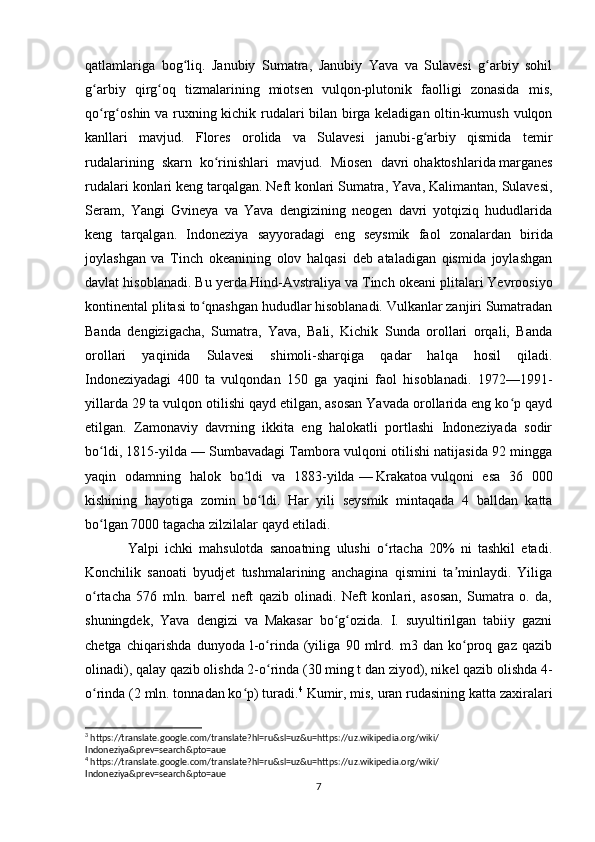 qatlamlariga   bog liq.   Janubiy   Sumatra,   Janubiy   Yava   va   Sulavesi   g arbiy   sohilʻ ʻ
g arbiy   qirg oq   tizmalarining   miotsen   vulqon-plutonik   faolligi   zonasida   mis,	
ʻ ʻ
qo rg oshin va ruxning kichik rudalari bilan birga keladigan oltin-kumush vulqon
ʻ ʻ
kanllari   mavjud.   Flores   orolida   va   Sulavesi   janubi-g arbiy   qismida   temir	
ʻ
rudalarining   skarn   ko rinishlari   mavjud.   Miosen   davri	
ʻ   ohaktoshlarida   marganes
rudalari konlari keng tarqalgan.   Neft   konlari Sumatra, Yava, Kalimantan, Sulavesi,
Seram,   Yangi   Gvineya   va   Yava   dengizining   neogen   davri   yotqiziq   hududlarida
keng   tarqalgan.   Indoneziya   sayyoradagi   eng   seysmik   faol   zonalardan   birida
joylashgan   va   Tinch   okeanining   olov   halqasi   deb   ataladigan   qismida   joylashgan
davlat hisoblanadi. Bu yerda   Hind-Avstraliya   va Tinch okeani plitalari Yevroosiyo
kontinental plitasi to qnashgan hududlar hisoblanadi. Vulkanlar zanjiri Sumatradan	
ʻ
Banda   dengizigacha,   Sumatra,   Yava,   Bali,   Kichik   Sunda   orollari   orqali,   Banda
orollari   yaqinida   Sulavesi   shimoli-sharqiga   qadar   halqa   hosil   qiladi.
Indoneziyadagi   400   ta   vulqondan   150   ga   yaqini   faol   hisoblanadi.   1972—1991-
yillarda 29 ta vulqon otilishi qayd etilgan, asosan Yavada orollarida eng ko p qayd	
ʻ
etilgan.   Zamonaviy   davrning   ikkita   eng   halokatli   portlashi   Indoneziyada   sodir
bo ldi, 1815-yilda	
ʻ   — Sumbavadagi Tambora vulqoni otilishi natijasida 92 mingga
yaqin   odamning   halok   bo ldi   va   1883-yilda	
ʻ   —   Krakatoa   vulqoni   esa   36   000
kishining   hayotiga   zomin   bo ldi.	
ʻ   Har   yili   seysmik   mintaqada   4   balldan   katta
bo lgan 7000 tagacha zilzilalar qayd etiladi.	
ʻ
Yalpi   ichki   mahsulotda   sanoatning   ulushi   o rtacha   20%   ni   tashkil   etadi.	
ʻ
Konchilik   sanoati   byudjet   tushmalarining   anchagina   qismini   ta minlaydi.   Yiliga	
ʼ
o rtacha   576   mln.   barrel   neft   qazib   olinadi.   Neft   konlari,   asosan,   Sumatra   o.   da,	
ʻ
shuningdek,   Yava   dengizi   va   Makasar   bo g ozida.   I.   suyultirilgan   tabiiy   gazni	
ʻ ʻ
chetga   chiqarishda   dunyoda   l-o rinda   (yiliga   90   mlrd.   m3   dan   ko proq   gaz   qazib	
ʻ ʻ
olinadi), qalay qazib olishda 2-o rinda (30 ming t dan ziyod), nikel qazib olishda 4-
ʻ
o rinda (2 mln. tonnadan ko p) turadi.	
ʻ ʻ 4
 Kumir, mis, uran rudasining katta zaxiralari
3
 https://translate.google.com/translate?hl=ru&sl=uz&u=https://uz.wikipedia.org/wiki/
Indoneziya&prev=search&pto=aue
4
 https://translate.google.com/translate?hl=ru&sl=uz&u=https://uz.wikipedia.org/wiki/
Indoneziya&prev=search&pto=aue
7 