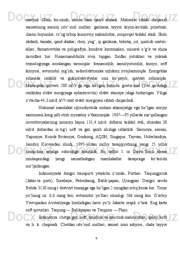 mavjud.   Oltin,   ku-mush,   olmos   ham   qazib   olinadi.   Mahsulot   ishlab   chiqarish
sanoatining   asosini   iste -mol   mollari:   gazlama,   tayyor   kiyim-kechak,   poyabzal,ʼ
charm buyumlar, ro zg orbop kimyoviy mahsulotlar, oziqovqat tashkil etadi. Sholi	
ʻ ʻ
okdash, tamaki, qand-shakar, choy, yog , ip gazlama, trikotaj, jut, qurilish materi-	
ʻ
allari,   farmatsevtika   va   poligrafiya,   konditer   korxonalari,   mineral   o g it   va   shina	
ʻ ʻ
zavodlari   bor.   Hunarmandchilik   rivoj   topgan.   Ilmfan   yutuklari   va   yuksak
texnologiyaga   asoslangan   tarmoqlar:   kemasozlik,   samolyotsozlik,   kimyo,   neft
kimyosi,   avtomobil   yig ish,   radioelektronika   uzluksiz   rivojlanmoqda.   Energetika	
ʻ
sohasida   issiklik   va   gidroelektrstyalar   soni   ko payib,   quvvati   oshmoqda.	
ʻ
Mintaqada   quvvati   200   mVt   ga   ega   bo lgan   birinchi   geoter-mal   (Yer   qa ridagi	
ʻ ʼ
issiklikni   elektr  energiyaga  aylantiruvchi)   elektr   stansiya   ishga  tushirilgan.  Yiliga
o rtacha 44,3 mlrd. kVt-soat elektr energiyasi ishlab chiqariladi.	
ʻ
Hukumat   mamlakat   iqtisodiyotida   muhim   ahamiyatga   ega   bo lgan   xorijiy	
ʻ
sarmoyani keng jalb etish siyosatini o tkazmoqda. 1967—95 yillarda ma qullangan	
ʻ ʼ
investitsiyalarning   umumiy   hajmi   131,4   mlrd.   dollarni   tashkil   etdi,   shundan   30
mlrd.   dollardan   or-tig i   neft   va   gaz   qazib   olishga   ishlatildi.   Sarmoya,   asosan,	
ʻ
Yaponiya,   Buyuk   Britaniya,   Gonkong,   AQSH,   Singapur,   Tayvan,   Niderlandiya,
Janubiy   Koreyadan   olindi.   1995-yildan   milliy   taraqqiyotning   yangi   25   yillik
bosqichini   amalga   oshirishga   kirishildi.   Bu   tadbir   I.   ni   Osiyo-Tinch   okean
mintaqasidagi   yangi   sanoatlashgan   mamlakatlar   darajasiga   ko tarishi	
ʻ
mo ljallangan.	
ʻ
Indaneziyada   dengiz   transporti   yetakchi   o rinda,   Portlari:   Tanjungpriok	
ʻ
(Jakar-ta   porti),   Surabaya,   Palembang,   Balik-papan,   Ujungpan.   Dengiz   savdo
flotida 3130 ming t dedveyt tonnajga ega bo lgan 2 mingdan ortiq kema bor. Temir	
ʻ
yo lning   uz.   6,6   ming   km,   avtomobil   yo llari   uzunligi   266   ming   km.   G arbiy	
ʻ ʻ ʻ
Yevropadan   Avstraliyaga   boriladigan   havo   yo li   Jakarta   orqali   o tadi.   Eng   katta	
ʻ ʻ
neft quvurlari: Tanjung — Balikpapan va Tempino — Plaju.
Indaneziya. chetga gaz, neft, kauchuk va kauchuk mahsulotlari, qalay, kofe
va   h.   k.   chiqaradi.   Chetdan   iste mol   mollari,   sanoat   xom   ashyosi,   chala   tayyor	
ʼ
8 