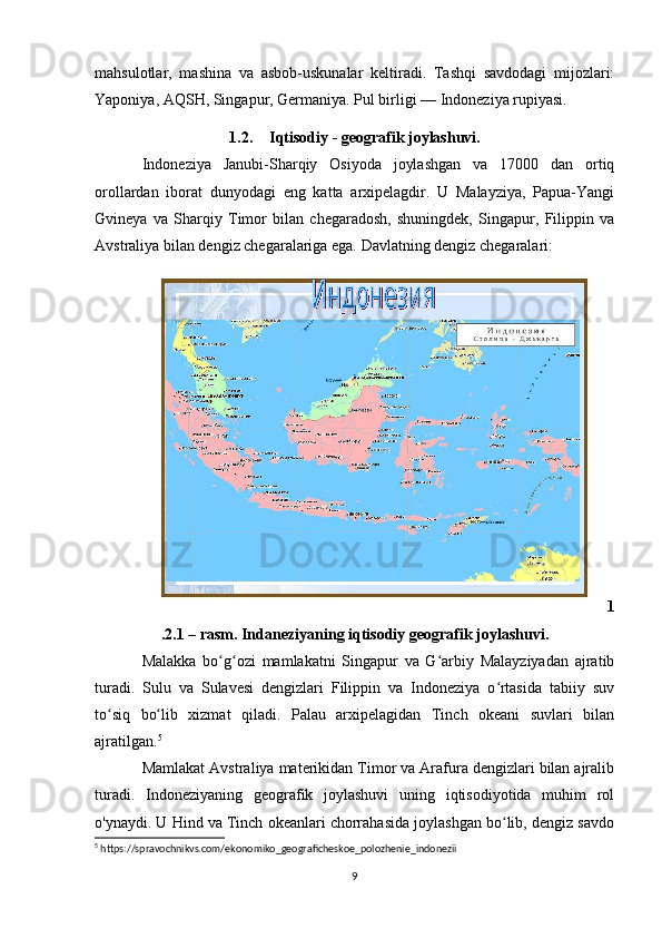 mahsulotlar,   mashina   va   asbob-uskunalar   keltiradi.   Tashqi   savdodagi   mijozlari:
Yaponiya, AQSH, Singapur, Germaniya. Pul birligi — Indoneziya rupiyasi. 
1.2. Iqtisodiy - geografik joylashuvi.
Indoneziya   Janubi-Sharqiy   Osiyoda   joylashgan   va   17000   dan   ortiq
orollardan   iborat   dunyodagi   eng   katta   arxipelagdir.   U   Malayziya,   Papua-Yangi
Gvineya   va   Sharqiy   Timor   bilan   chegaradosh,   shuningdek,   Singapur,   Filippin   va
Avstraliya bilan dengiz chegaralariga ega. Davlatning dengiz chegaralari:
1
.2.1 – rasm. Indaneziyaning iqtisodiy geografik joylashuvi.
Malakka   bo g ozi   mamlakatni   Singapur   va   G arbiy   Malayziyadan   ajratibʻ ʻ ʻ
turadi.   Sulu   va   Sulavesi   dengizlari   Filippin   va   Indoneziya   o rtasida   tabiiy   suv	
ʻ
to siq   bo lib   xizmat   qiladi.   Palau   arxipelagidan   Tinch   okeani   suvlari   bilan	
ʻ ʻ
ajratilgan. 5
Mamlakat Avstraliya materikidan Timor va Arafura dengizlari bilan ajralib
turadi.   Indoneziyaning   geografik   joylashuvi   uning   iqtisodiyotida   muhim   rol
o'ynaydi. U Hind va Tinch okeanlari chorrahasida joylashgan bo lib, dengiz savdo	
ʻ
5
 https://spravochnikvs.com/ekonomiko_geograficheskoe_polozhenie_indonezii
9 
