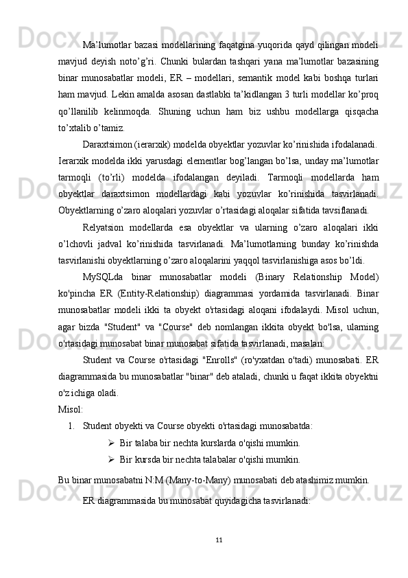 Ma’lumotlar  bazasi  modellarining faqatgina yuqorida qayd qilingan modeli
mavjud   deyish   noto’g’ri.   Chunki   bulardan   tashqari   yana   ma’lumotlar   bazasining
binar   munosabatlar   modeli,   ER   –   modellari,   semantik   model   kabi   boshqa   turlari
ham mavjud. Lekin amalda asosan dastlabki ta’kidlangan 3 turli modellar ko’proq
qo’llanilib   kelinmoqda.   Shuning   uchun   ham   biz   ushbu   modellarga   qisqacha
to’xtalib o’tamiz.
Daraxtsimon (ierarxik) modelda obyektlar yozuvlar ko’rinishida ifodalanadi.
Ierarxik modelda ikki yarusdagi elementlar bog’langan bo’lsa, unday ma’lumotlar
tarmoqli   (to’rli)   modelda   ifodalangan   deyiladi.   Tarmoqli   modellarda   ham
obyektlar   daraxtsimon   modellardagi   kabi   yozuvlar   ko’rinishida   tasvirlanadi.
Obyektlarning o’zaro aloqalari yozuvlar o’rtasidagi aloqalar sifatida tavsiflanadi.
Relyatsion   modellarda   esa   obyektlar   va   ularning   o’zaro   aloqalari   ikki
o’lchovli   jadval   ko’rinishida   tasvirlanadi.   Ma’lumotlarning   bunday   ko’rinishda
tasvirlanishi obyektlarning o’zaro aloqalarini yaqqol tasvirlanishiga asos bo’ldi. 
MySQLda   binar   munosabatlar   modeli   (Binary   Relationship   Model)
ko'pincha   ER   (Entity-Relationship)   diagrammasi   yordamida   tasvirlanadi.   Binar
munosabatlar   modeli   ikki   ta   obyekt   o'rtasidagi   aloqani   ifodalaydi.   Misol   uchun,
agar   bizda   "Student"   va   "Course"   deb   nomlangan   ikkita   obyekt   bo'lsa,   ularning
o'rtasidagi munosabat binar munosabat sifatida tasvirlanadi, masalan:
Student   va   Course   o'rtasidagi   "Enrolls"   (ro'yxatdan   o'tadi)   munosabati.   ER
diagrammasida bu munosabatlar "binar" deb ataladi, chunki u faqat ikkita obyektni
o'z ichiga oladi.
Misol:
1. Student obyekti va Course obyekti o'rtasidagi munosabatda: 
 Bir talaba bir nechta kurslarda o'qishi mumkin.
 Bir kursda bir nechta talabalar o'qishi mumkin.
Bu binar munosabatni N:M (Many-to-Many) munosabati deb atashimiz mumkin.
ER diagrammasida bu munosabat quyidagicha tasvirlanadi:
11 