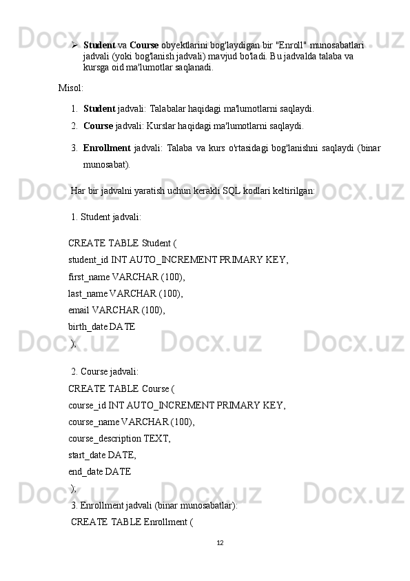  Student  va  Course  obyektlarini bog'laydigan bir "Enroll" munosabatlari 
jadvali (yoki bog'lanish jadvali) mavjud bo'ladi. Bu jadvalda talaba va 
kursga oid ma'lumotlar saqlanadi.
Misol:
1. Student  jadvali: Talabalar haqidagi ma'lumotlarni saqlaydi.
2. Course  jadvali: Kurslar haqidagi ma'lumotlarni saqlaydi.
3. Enrollment   jadvali:   Talaba   va  kurs   o'rtasidagi  bog'lanishni  saqlaydi   (binar
munosabat).
Har bir jadvalni yaratish uchun kerakli SQL kodlari keltirilgan:
1.  Student  jadvali:
    CREATE TABLE Student (
    student_id INT AUTO_INCREMENT PRIMARY KEY,
    first_name VARCHAR (100),
    last_name VARCHAR (100),
    email VARCHAR (100),
    birth_date DATE
     );
    
     2.  Course  jadvali:
    CREATE TABLE Course (
    course_id INT AUTO_INCREMENT PRIMARY KEY,
    course_name VARCHAR (100),
    course_description TEXT,
    start_date DATE,
    end_date DATE
     );
     3.  Enrollment  jadvali (binar munosabatlar):
     CREATE TABLE Enrollment (
12 
