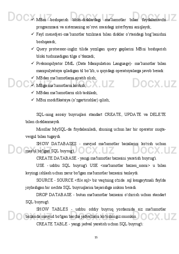  MBni   boshqarish   bloki-disklardagi   ma’lumotlar   bilan   foydalanuvchi
programmasi va sistemaning so’rovi orasidagi interfeysni aniqlaydi;
 Fayl  menedjeri-ma’lumotlar  tuzilmasi  bilan  disklar  o’rtasidagi  bog’lanishni
boshqaradi;
 Query   protsessor-ingliz   tilida   yozilgan   query   gaplarini   MBni   boshqarish
bloki tushunadigan tilga o’tkazadi;
 Prekompilyator   DML   (Data   Manipulation   Language)-   ma’lumotlar   bilan
manipulyatsiya qiladigan til bo’lib, u quyidagi operatsiyalarga javob beradi:
 MBdan ma’lumotlarni ajratib olish;
 MBga ma’lumotlarni kiritish;
 MBdan ma’lumotlarni olib tashlash;
 MBni modifikatsiya (o’zgartirishlar) qilish;
SQL-ning   asosiy   buyruqlari   standart   CREATE,   UPDATE   va   DELETE
bilan cheklanmaydi.
Misollar   MySQL-da   foydalaniladi,   shuning   uchun   har   bir   operator   nuqta-
vergul bilan tugaydi.
SHOW   DATABASES   -   mavjud   ma'lumotlar   bazalarini   ko'rish   uchun
mas'ul bo'lgan SQL buyrug'i.
CREATE DATABASE - yangi ma'lumotlar bazasini yaratish buyrug'i.
USE   -   ushbu   SQL   buyrug'i   USE   <ma'lumotlar   bazasi_nomi>   u   bilan
keyingi ishlash uchun zarur bo'lgan ma'lumotlar bazasini tanlaydi.
SOURCE - SOURCE <file.sql> bir vaqtning o'zida .sql kengaytmali faylda
joylashgan bir nechta SQL buyruqlarini bajarishga imkon beradi.
DROP  DATABASE   -  butun ma'lumotlar   bazasini   o'chirish  uchun standart
SQL buyrug'i.
SHOW   TABLES   -   ushbu   oddiy   buyruq   yordamida   siz   ma'lumotlar
bazasida mavjud bo'lgan barcha jadvallarni ko'rishingiz mumkin.
CREATE TABLE - yangi jadval yaratish uchun SQL buyrug'i:
15 