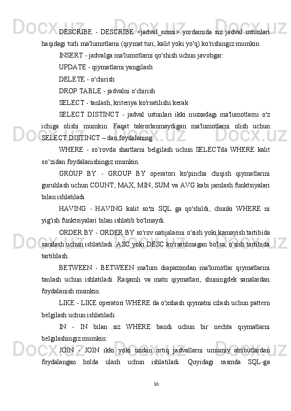 DESCRIBE   -   DESCRIBE   <jadval_nomi>   yordamida   siz   jadval   ustunlari
haqidagi turli ma'lumotlarni (qiymat turi, kalit yoki yo'q) ko'rishingiz mumkin.
INSERT - jadvalga ma'lumotlarni qo'shish uchun javobgar:
UPDATE - qiymatlarni yangilash
DELETE -   o'chirish
DROP TABLE -   jadvalni o'chirish
SELECT -   tanlash, kriteriya ko'rsatilishi kerak
SELECT   DISTINCT   -   jadval   ustunlari   ikki   nusxadagi   ma'lumotlarni   o'z
ichiga   olishi   mumkin.   Faqat   takrorlanmaydigan   ma'lumotlarni   olish   uchun
SELECT DISTINCT – dan foydalaning.
WHERE   -   so rovda   shartlarni   belgilash   uchun   SELECTda   WHERE   kalitʻ
so zidan foydalanishingiz mumkin.	
ʻ
GROUP   BY   -   GROUP   BY   operatori   ko'pincha   chiqish   qiymatlarini
guruhlash uchun COUNT, MAX, MIN, SUM va AVG kabi jamlash funktsiyalari
bilan ishlatiladi.
HAVING   -   HAVING   kalit   so'zi   SQL   ga   qo'shildi,   chunki   WHERE   ni
yig'ish funktsiyalari bilan ishlatib bo'lmaydi.
ORDER BY -   ORDER BY so'rov natijalarini o'sish yoki kamayish tartibida
saralash uchun ishlatiladi. ASC yoki DESC ko'rsatilmagan bo'lsa, o'sish tartibida
tartiblash.
BETWEEN   -   BETWEEN   ma'lum   diapazondan   ma'lumotlar   qiymatlarini
tanlash   uchun   ishlatiladi.   Raqamli   va   matn   qiymatlari,   shuningdek   sanalardan
foydalanish mumkin.
LIKE - LIKE operatori WHERE da o'xshash qiymatni izlash uchun pattern
belgilash uchun ishlatiladi.
IN   -   IN   bilan   siz   WHERE   bandi   uchun   bir   nechta   qiymatlarni
belgilashingiz mumkin:
JOIN   -   JOIN   ikki   yoki   undan   ortiq   jadvallarni   umumiy   atributlardan
foydalangan   holda   ulash   uchun   ishlatiladi.   Quyidagi   rasmda   SQL-ga
16 