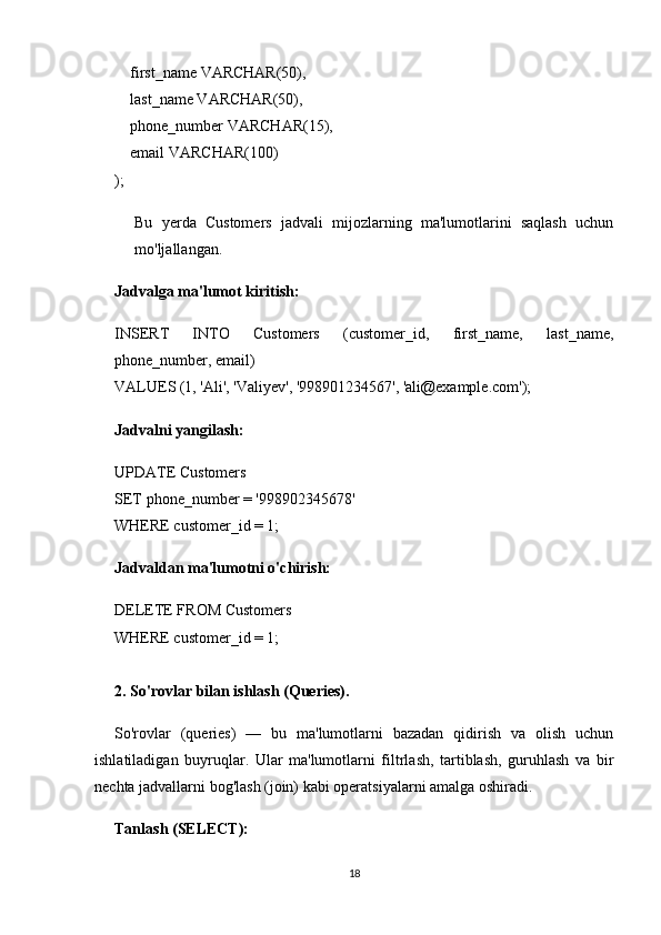      first_name VARCHAR(50),
    last_name VARCHAR(50),
    phone_number VARCHAR(15),
    email VARCHAR(100)
);
Bu   yerda   Customers   jadvali   mijozlarning   ma'lumotlarini   saqlash   uchun
mo'ljallangan.
Jadvalga ma'lumot kiritish:
INSERT   INTO   Customers   (customer_id,   first_name,   last_name,
phone_number, email)
VALUES (1, 'Ali', 'Valiyev', '998901234567', 'ali@example.com');
Jadvalni yangilash:
UPDATE Customers
SET phone_number = '998902345678'
WHERE customer_id = 1;
Jadvaldan ma'lumotni o'chirish:
DELETE FROM Customers
WHERE customer_id = 1;
2. So'rovlar bilan ishlash (Queries) .
So'rovlar   (queries)   —   bu   ma'lumotlarni   bazadan   qidirish   va   olish   uchun
ishlatiladigan   buyruqlar.   Ular   ma'lumotlarni   filtrlash,   tartiblash,   guruhlash   va   bir
nechta jadvallarni bog'lash (join) kabi operatsiyalarni amalga oshiradi.
Tanlash (SELECT):
18 