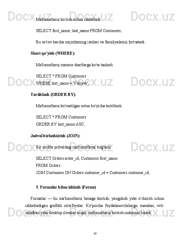 Ma'lumotlarni ko'rish uchun ishlatiladi.
SELECT first_name, last_name FROM Customers;
Bu so'rov barcha mijozlarning ismlari va familiyalarini ko'rsatadi.
Shart qo'yish (WHERE):
Ma'lumotlarni maxsus shartlarga ko'ra tanlash.
SELECT * FROM Customers
WHERE last_name = 'Valiyev';
Tartiblash (ORDER BY):
Ma'lumotlarni ko'rsatilgan ustun bo'yicha tartiblash.
SELECT * FROM Customers
ORDER BY last_name ASC;
Jadval birlashtirish (JOIN):
Bir nechta jadvaldagi ma'lumotlarni bog'lash.
SELECT Orders.order_id, Customers.first_name
FROM Orders
JOIN Customers ON Orders.customer_id = Customers.customer_id;
3. Formalar bilan ishlash (Forms)
Formalar   —   bu   ma'lumotlarni   bazaga   kiritish,   yangilash   yoki   o'chirish   uchun
ishlatiladigan   grafikli   interfeyslar.   Ko'pincha   foydalanuvchilarga,   masalan,   veb-
sahifalar yoki desktop ilovalar orqali ma'lumotlarni kiritish imkonini beradi.
19 