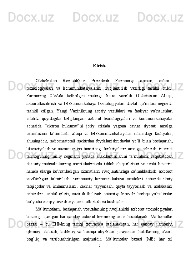 Kirish.
O’zbekiston   Respublikasi   Prezidenti   Farmoniga   asosan,   axborot
texnologiyalari   va   kommunikatsiyalarini   rivojlantirish   vazirligi   tashkil   etildi.
Farmoning   O’zAda   keltirilgan   matniga   ko’ra   vazirlik   O’zbekiston   Aloqa,
axborotlashtirish   va   telekomunikatsiya   texnologiyalari   davlat   qo’mitasi   negizida
tashkil   etilgan.   Yangi   Vazirlikning   asosiy   vazifalari   va   faoliyat   yo’nalishlari
sifatida   quyidagilar   belgilangan:   axborot   texnologiyalari   va   kommunikatsiyalar
sohasida   “eletron   hukumat”ni   joriy   etishda   yagona   davlat   siyosati   amalga
oshirilishini   ta’minlash;   aloqa   va   telekommunikatsiyalar   sohasidagi   faoliyatni,
shuningdek,   radiochastotali   spektrdan   foydalanishnidavlat   yo’li   bilan   boshqarish,
litsenziyalash   va   nazorat   qilish   borasidagi   funksiyalarni   amalga   oshirish;   internet
tarmog’ining   milliy   segmenti   yanada   shakllantirilishini   ta’minlash;   raqobatdosh
dasturiy   mahsulotlarning   mamlakatimizda   ishlab   chiqarilishini   va   ichki   bozorini
hamda   ularga   ko’rsatiladigan   xizmatlarni   rivojlantirishga   ko’maklashish;   axborot
xavfsizligini   ta’minlash;   zamonaviy   kommunikatsiya   vositalari   sohasida   ilmiy
tatqiqotlar   va   ishlanmalarni,   kadrlar   tayyorlash,   qayta   tayyorlash   va   malakasini
oshirishni   tashkil   qilish;   vazirlik   faoliyati   doirasiga   kiruvchi   boshqa   yo’nalishlar
bo’yicha xorijiy investitsiyalarni jalb etish va boshqalar. 
Ma’lumotlarni   boshqarish   vositalarining   rivojlanishi   axborot   texnologiyalari
bazasiga   qurilgan   har   qanday   axborot   tizimining   asosi   hisoblanadi.   Ma’lumotlar
bazasi   –   bu   EHMning   tashqi   xotirasida   saqlanadigan,   har   qanday   jismoniy,
ijtimoiy,   statistik,   tashkiliy   va   boshqa   obyektlar,   jarayonlar,   holatlarning   o’zaro
bog’liq   va   tartiblashtirilgan   majmuidir.   Ma’lumotlar   bazasi   (MB)   har   xil
2 