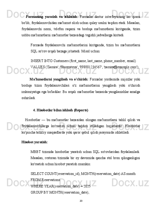 Formaning   yaratish   va   ishlatish:   Formalar   dastur   interfeysining   bir   qismi
bo'lib, foydalanuvchidan ma'lumot olish uchun qulay usulni taqdim etadi. Masalan,
foydalanuvchi   nomi,   telefon   raqami   va   boshqa   ma'lumotlarni   kiritganda,   tizim
ushbu ma'lumotlarni ma'lumotlar bazasidagi tegishli jadvallarga kiritadi.
Formada   foydalanuvchi   ma'lumotlarini   kiritganda,   tizim   bu   ma'lumotlarni
SQL so'rov orqali bazaga jo'natadi. Misol uchun:
INSERT INTO Customers (first_name, last_name, phone_number, email)
VALUES ('Zamira', 'Shuxratova', '998901234567', 'zamira@example.com');
            Ma'lumotlarni   yangilash   va   o'chirish:   Formalar   yordamida   mijozlar   yoki
boshqa   tizim   foydalanuvchilari   o'z   ma'lumotlarini   yangilash   yoki   o'chirish
imkoniyatiga ega bo'ladilar. Bu orqali ma'lumotlar bazasida yangilanishlar amalga
oshiriladi.
4. Hisobotlar bilan ishlash (Reports)
Hisobotlar   —   bu   ma'lumotlar   bazasidan   olingan   ma'lumotlarni   tahlil   qilish   va
foydalanuvchilarga   ko'rsatish   uchun   taqdim   etiladigan   hujjatlardir.   Hisobotlar
ko'pincha tahliliy maqsadlarda yoki qaror qabul qilish jarayonida ishlatiladi.
Hisobot yaratish:
MBBT   tizimida   hisobotlar   yaratish   uchun  SQL  so'rovlaridan  foydalaniladi.
Masalan,  restoran tizimida bir  oy davomida qancha stol  bron qilinganligini
ko'rsatish uchun hisobot yaratish mumkin:
SELECT COUNT(reservation_id), MONTH(reservation_date) AS month
FROM Reservations
WHERE YEAR(reservation_date) = 2025
GROUP BY MONTH(reservation_date);
20 