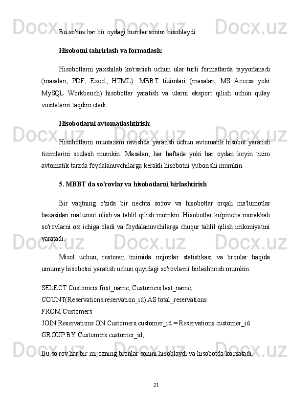 Bu so'rov har bir oydagi bronlar sonini hisoblaydi.
Hisobotni tahrirlash va formatlash:
Hisobotlarni   yaxshilab   ko'rsatish   uchun   ular   turli   formatlarda   tayyorlanadi
(masalan,   PDF,   Excel,   HTML).   MBBT   tizimlari   (masalan,   MS   Access   yoki
MySQL   Workbench)   hisobotlar   yaratish   va   ularni   eksport   qilish   uchun   qulay
vositalarni taqdim etadi.
Hisobotlarni avtomatlashtirish:
Hisobotlarni   muntazam   ravishda   yaratish   uchun   avtomatik   hisobot   yaratish
tizimlarini   sozlash   mumkin.   Masalan,   har   haftada   yoki   har   oydan   keyin   tizim
avtomatik tarzda foydalanuvchilarga kerakli hisobotni yuborishi mumkin.
5. MBBT da so'rovlar va hisobotlarni birlashtirish
Bir   vaqtning   o'zida   bir   nechta   so'rov   va   hisobotlar   orqali   ma'lumotlar
bazasidan ma'lumot olish va tahlil qilish mumkin. Hisobotlar ko'pincha murakkab
so'rovlarni o'z ichiga oladi va foydalanuvchilarga chuqur tahlil qilish imkoniyatini
yaratadi.
Misol   uchun,   restoran   tizimida   mijozlar   statistikasi   va   bronlar   haqida
umumiy hisobotni yaratish uchun quyidagi so'rovlarni birlashtirish mumkin:
SELECT Customers.first_name, Customers.last_name, 
COUNT(Reservations.reservation_id) AS total_reservations
FROM Customers
JOIN Reservations ON Customers.customer_id = Reservations.customer_id
GROUP BY Customers.customer_id;
Bu so'rov har bir mijozning bronlar sonini hisoblaydi va hisobotda ko'rsatadi.
21 