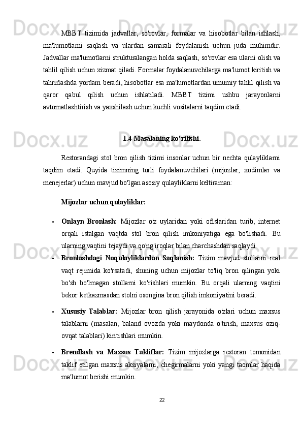 MBBT   tizimida   jadvallar,   so'rovlar,   formalar   va   hisobotlar   bilan   ishlash,
ma'lumotlarni   saqlash   va   ulardan   samarali   foydalanish   uchun   juda   muhimdir.
Jadvallar ma'lumotlarni strukturalangan holda saqlash, so'rovlar esa ularni olish va
tahlil qilish uchun xizmat qiladi. Formalar foydalanuvchilarga ma'lumot kiritish va
tahrirlashda yordam beradi, hisobotlar esa ma'lumotlardan umumiy tahlil qilish va
qaror   qabul   qilish   uchun   ishlatiladi.   MBBT   tizimi   ushbu   jarayonlarni
avtomatlashtirish va yaxshilash uchun kuchli vositalarni taqdim etadi.
1.4 Masalaning ko’rilishi.
Restorandagi   stol   bron  qilish   tizimi   insonlar   uchun  bir   nechta   qulayliklarni
taqdim   etadi.   Quyida   tizimning   turli   foydalanuvchilari   (mijozlar,   xodimlar   va
menejerlar) uchun mavjud bo'lgan asosiy qulayliklarni keltiraman:
Mijozlar uchun qulayliklar:
 Onlayn   Bronlash:   Mijozlar   o'z   uylaridan   yoki   ofislaridan   turib,   internet
orqali   istalgan   vaqtda   stol   bron   qilish   imkoniyatiga   ega   bo'lishadi.   Bu
ularning vaqtini tejaydi va qo'ng'iroqlar bilan charchashdan saqlaydi.
 Bronlashdagi   Noqulayliklardan   Saqlanish:   Tizim   mavjud   stollarni   real
vaqt   rejimida   ko'rsatadi,   shuning   uchun   mijozlar   to'liq   bron   qilingan   yoki
bo'sh   bo'lmagan   stollarni   ko'rishlari   mumkin.   Bu   orqali   ularning   vaqtini
bekor ketkazmasdan stolni osongina bron qilish imkoniyatini beradi.
 Xususiy   Talablar:   Mijozlar   bron   qilish   jarayonida   o'zlari   uchun   maxsus
talablarni   (masalan,   baland   ovozda   yoki   maydonda   o'tirish,   maxsus   oziq-
ovqat talablari) kiritishlari mumkin.
 Brendlash   va   Maxsus   Takliflar:   Tizim   mijozlarga   restoran   tomonidan
taklif   etilgan   maxsus   aksiyalarni,   chegirmalarni   yoki   yangi   taomlar   haqida
ma'lumot berishi mumkin.
22 