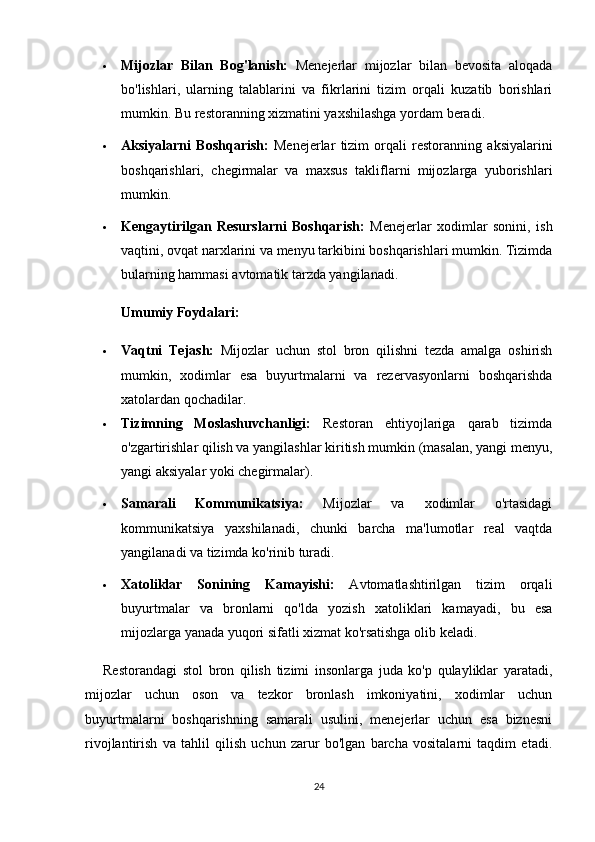  Mijozlar   Bilan   Bog'lanish:   Menejerlar   mijozlar   bilan   bevosita   aloqada
bo'lishlari,   ularning   talablarini   va   fikrlarini   tizim   orqali   kuzatib   borishlari
mumkin.  Bu restoranning xizmatini yaxshilashga yordam beradi.
 Aksiyalarni   Boshqarish:   Menejerlar   tizim   orqali   restoranning   aksiyalarini
boshqarishlari,   chegirmalar   va   maxsus   takliflarni   mijozlarga   yuborishlari
mumkin.
 Kengaytirilgan   Resurslarni   Boshqarish:   Menejerlar   xodimlar   sonini,   ish
vaqtini, ovqat narxlarini va menyu tarkibini boshqarishlari mumkin. Tizimda
bularning hammasi avtomatik tarzda yangilanadi .
Umumiy Foydalari:
 Vaqtni   Tejash:   Mijozlar   uchun   stol   bron   qilishni   tezda   amalga   oshirish
mumkin,   xodimlar   esa   buyurtmalarni   va   rezervasyonlarni   boshqarishda
xatolardan qochadilar.
 Tizimning   Moslashuvchanligi:   Restoran   ehtiyojlariga   qarab   tizimda
o'zgartirishlar qilish va yangilashlar kiritish mumkin (masalan, yangi menyu,
yangi aksiyalar yoki chegirmalar).
 Samarali   Kommunikatsiya:   Mijozlar   va   xodimlar   o'rtasidagi
kommunikatsiya   yaxshilanadi,   chunki   barcha   ma'lumotlar   real   vaqtda
yangilanadi va tizimda ko'rinib turadi.
 Xatoliklar   Sonining   Kamayishi:   Avtomatlashtirilgan   tizim   orqali
buyurtmalar   va   bronlarni   qo'lda   yozish   xatoliklari   kamayadi,   bu   esa
mijozlarga yanada yuqori sifatli xizmat ko'rsatishga olib keladi.
Restorandagi   stol   bron   qilish   tizimi   insonlarga   juda   ko'p   qulayliklar   yaratadi,
mijozlar   uchun   oson   va   tezkor   bronlash   imkoniyatini,   xodimlar   uchun
buyurtmalarni   boshqarishning   samarali   usulini,   menejerlar   uchun   esa   biznesni
rivojlantirish   va   tahlil   qilish   uchun   zarur   bo'lgan   barcha   vositalarni   taqdim   etadi.
24 
