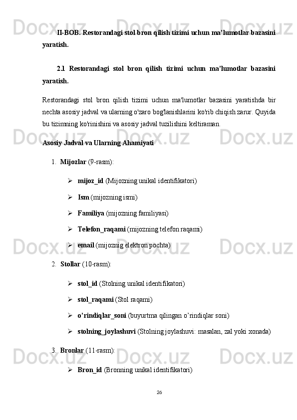 II-BOB. Restorandagi stol bron qilish tizimi uchun ma’lumotlar bazasini
yaratish .
2.1   Restorandagi   stol   bron   qilish   tizimi   uchun   ma’lumotlar   bazasini
yaratish.
Restorandagi   stol   bron   qilish   tizimi   uchun   ma'lumotlar   bazasini   yaratishda   bir
nechta asosiy jadval va ularning o'zaro bog'lanishlarini ko'rib chiqish zarur. Quyida
bu tizimning ko'rinishini va asosiy jadval tuzilishini keltiraman.
Asosiy Jadval va Ularning Ahamiyati
1. Mijozlar  (9-rasm):
 mijoz_id  (Mijozning unikal identifikatori)
 Ism  ( mijozning i sm i )
 Familiya  ( mijozning f amiliya si )
 Telefon_raqami  (mijozning telefon raqami)
 email  ( mijoznig e lektron pochta)
2. Stollar   (10-rasm) :
 stol_id  (Stolning unikal identifikatori) 
 stol _ raqami  (Stol raqami)
 o’rindiqlar_soni  (buyurtma qilingan o’rindiqlar soni)
 stolning_joylashuvi  (Stolning joylashuvi: masalan, zal yoki xonada)
3. Bronlar   (11-rasm) :
 Bron_id  (Bronning unikal identifikatori)
26 