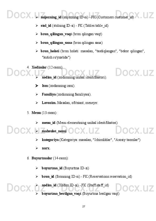  mijozning_id  (mijozning ID-si) - FK (Customers.customer_id)
 stol_id  (stolning ID-si) - FK (Tables.table_id)
 bron_qilingan_vaqt  (bron qilingan vaqt)
 bron_qilingan_sana  (bron qilingan sana)
 bron_holati   (bron   holati:   masalan,   "tasdiqlangan",   "bekor   qilingan",
"kutish ro'yxatida")
4. Xodimlar   (12-rasm) :
 xodim_id  (xodimning unikal identifikatori).
 Ism   (xodimning ismi).
 Familiya  (xodimning familiyasi).
 Lavozim.  Masalan, ofitsiant, menejer.
5. Menu   (13-rasm) :
 menu_id  (Menu elementining unikal identifikatori)
 mahsulot _ nomi
 kategoriya  (Kategoriya: masalan, "Ichimliklar", "Asosiy taomlar")
 narx.
6. Buyurtmalar   (14-rasm) :
 buyurtma_id  (Buyurtma ID-si)
 bron_id  (Bronning ID-si) - FK (Reservations.reservation_id)
 xodim_id  (Xodim ID-si) - FK (Staff.staff_id)
 buyurtma_berilgan_vaqt  (Buyurtma berilgan vaqt)
27 