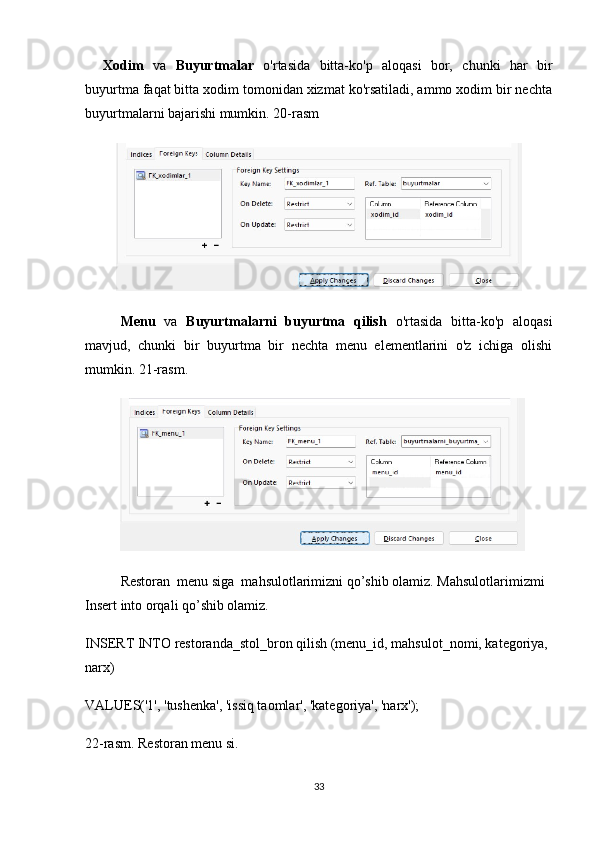 Xodim   va   Buyurtmalar   o'rtasida   bitta-ko'p   aloqasi   bor,   chunki   har   bir
buyurtma faqat bitta xodim tomonidan xizmat ko'rsatiladi, ammo xodim bir nechta
buyurtmalarni bajarishi mumkin. 20-rasm
Menu   va   Buyurtmalarni   buyurtma   qilish   o'rtasida   bitta-ko'p   aloqasi
mavjud,   chunki   bir   buyurtma   bir   nechta   menu   elementlarini   o'z   ichiga   olishi
mumkin. 21-rasm.
Restoran  menu siga  mahsulotlarimizni qo’shib olamiz. Mahsulotlarimizmi 
Insert into orqali qo’shib olamiz.
INSERT INTO restoranda_stol_bron qilish (menu_id, mahsulot_nomi, kategoriya, 
narx)
VALUES('1', 'tushenka', 'issiq taomlar', 'kategoriya', 'narx');
22-rasm. Restoran menu si.
33 