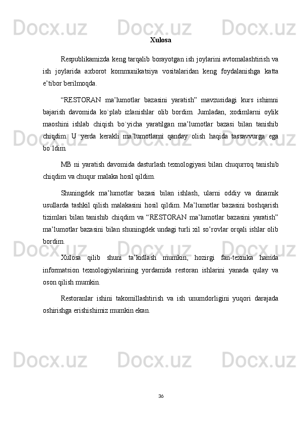 Xulosa
Respublikamizda keng tarqalib borayotgan ish joylarini avtomalashtirish va
ish   joylarida   axborot   kommunikatsiya   vositalaridan   keng   foydalanishga   katta
e’tibor berilmoqda. 
“RESTORAN   ma’lumotlar   bazasini   yaratish”   mavzusidagi   kurs   ishimni
bajarish   davomida   ko`plab   izlanishlar   olib   bordim.   Jumladan,   xodimlarni   oylik
maoshini   ishlab   chiqish   bo`yicha   yaratilgan   ma’lumotlar   bazasi   bilan   tanishib
chiqdim.   U   yerda   kerakli   ma’lumotlarni   qanday   olish   haqida   tassavvurga   ega
bo`ldim. 
MB ni yaratish davomida dasturlash texnologiyasi  bilan chuqurroq tanishib
chiqdim va chuqur malaka hosil qildim. 
Shuningdek   ma’lumotlar   bazasi   bilan   ishlash,   ularni   oddiy   va   dinamik
usullarda   tashkil   qilish   malakasini   hosil   qildim.   Ma’lumotlar   bazasini   boshqarish
tizimlari   bilan   tanishib   chiqdim   va   “RESTORAN   ma’lumotlar   bazasini   yaratish”
ma’lumotlar bazasini  bilan shuningdek undagi turli xil so’rovlar orqali ishlar olib
bordim. 
Xulosa   qilib   shuni   ta’kidlash   mumkin,   hozirgi   fan-texnika   hamda
informatsion   texnologiyalarining   yordamida   restoran   ishlarini   yanada   qulay   va
oson qilish mumkin. 
Restoranlar   ishini   takomillashtirish   va   ish   unumdorligini   yuqori   darajada
oshirishga erishishimiz mumkin ekan.  
36 