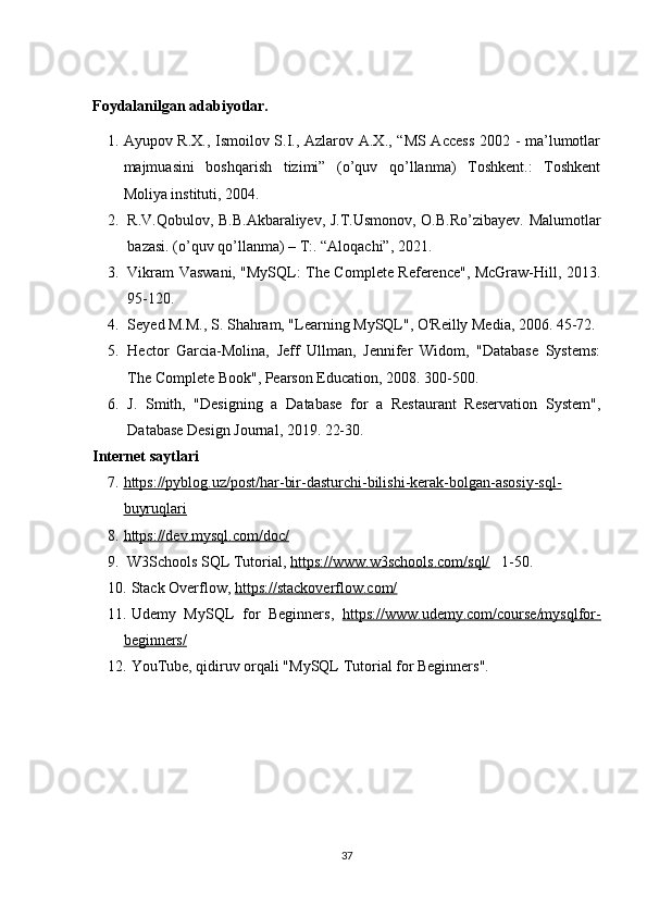 Foydalanilgan adabiyotlar.  
1. Ayupov R.X., Ismoilov S.I., Azlarov A.X., “MS Access 2002 - ma’lumotlar
majmuasini   boshqarish   tizimi”   (o’quv   qo’llanma)   Toshkent.:   Toshkent
Moliya instituti, 2004. 
2. R.V.Qobulov, B.B.Akbaraliyev, J.T.Usmonov, O.B.Ro’zibayev. Malumotlar
bazasi. (o’quv qo’llanma) – T:. “Aloqachi”, 2021.
3. Vikram Vaswani, "MySQL: The Complete Reference", McGraw-Hill, 2013.
95-120 .
4. Seyed M.M., S. Shahram, "Learning MySQL", O'Reilly Media, 2006. 45-72.
5. Hector   Garcia-Molina,   Jeff   Ullman,   Jennifer   Widom,   "Database   Systems:
The Complete Book", Pearson Education, 2008. 300-500.
6. J.   Smith,   "Designing   a   Database   for   a   Restaurant   Reservation   System",
Database Design Journal, 2019. 22-30.
Internet saytlari  
7. https://pyblog.uz/post/har-bir-dasturchi-bilishi-kerak-bolgan-asosiy-sql-   
buyruqlari
8. https://dev.mysql.com/doc/   
9.   W3Schools SQL Tutorial,  https://www.w3schools.com/sql/    1-50.
10. Stack Overflow,  https://stackoverflow.com/
11. Udemy   MySQL   for   Beginners,   https://www.udemy.com/course/mysqlfor-
beginners/
12. YouTube, qidiruv orqali "MySQL Tutorial for Beginners".
 
37 