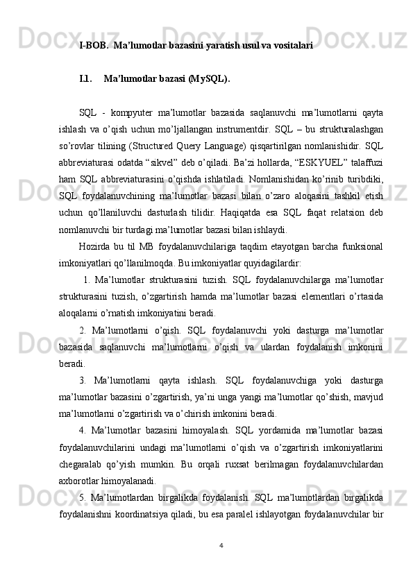 I-BOB.  Ma’lumotlar bazasini yaratish usul va vositalari
I.1. Ma’lumotlar bazasi (MySQL).
SQL   -   kompyuter   ma’lumotlar   bazasida   saqlanuvchi   ma’lumotlarni   qayta
ishlash   va   o’qish   uchun   mo’ljallangan   instrumentdir.   SQL   –   bu   strukturalashgan
so’rovlar   tilining   (Structured   Query   Language)   qisqartirilgan   nomlanishidir.   SQL
abbreviaturasi odatda “sikvel” deb o’qiladi. Ba’zi hollarda, “ESKYUEL” talaffuzi
ham   SQL   abbreviaturasini   o’qishda   ishlatiladi.   Nomlanishidan   ko’rinib   turibdiki,
SQL   foydalanuvchining   ma’lumotlar   bazasi   bilan   o’zaro   aloqasini   tashkil   etish
uchun   qo’llaniluvchi   dasturlash   tilidir.   Haqiqatda   esa   SQL   faqat   relatsion   deb
nomlanuvchi bir turdagi ma’lumotlar bazasi bilan ishlaydi.
Hozirda   bu   til   MB   foydalanuvchilariga   taqdim   etayotgan   barcha   funksional
imkoniyatlari qo’llanilmoqda. Bu imkoniyatlar quyidagilardir:
  1.   Ma’lumotlar   strukturasini   tuzish.   SQL   foydalanuvchilarga   ma’lumotlar
strukturasini   tuzish,   o’zgartirish   hamda   ma’lumotlar   bazasi   elementlari   o’rtasida
aloqalarni o’rnatish imkoniyatini beradi. 
2.   Ma’lumotlarni   o’qish.   SQL   foydalanuvchi   yoki   dasturga   ma’lumotlar
bazasida   saqlanuvchi   ma’lumotlarni   o’qish   va   ulardan   foydalanish   imkonini
beradi. 
3.   Ma’lumotlarni   qayta   ishlash.   SQL   foydalanuvchiga   yoki   dasturga
ma’lumotlar bazasini o’zgartirish, ya’ni unga yangi ma’lumotlar qo’shish, mavjud
ma’lumotlarni o’zgartirish va o’chirish imkonini beradi. 
4.   Ma’lumotlar   bazasini   himoyalash.   SQL   yordamida   ma’lumotlar   bazasi
foydalanuvchilarini   undagi   ma’lumotlarni   o’qish   va   o’zgartirish   imkoniyatlarini
chegaralab   qo’yish   mumkin.   Bu   orqali   ruxsat   berilmagan   foydalanuvchilardan
axborotlar himoyalanadi. 
5.   Ma’lumotlardan   birgalikda   foydalanish.   SQL   ma’lumotlardan   birgalikda
foydalanishni koordinatsiya qiladi, bu esa paralel ishlayotgan foydalanuvchilar bir
4 