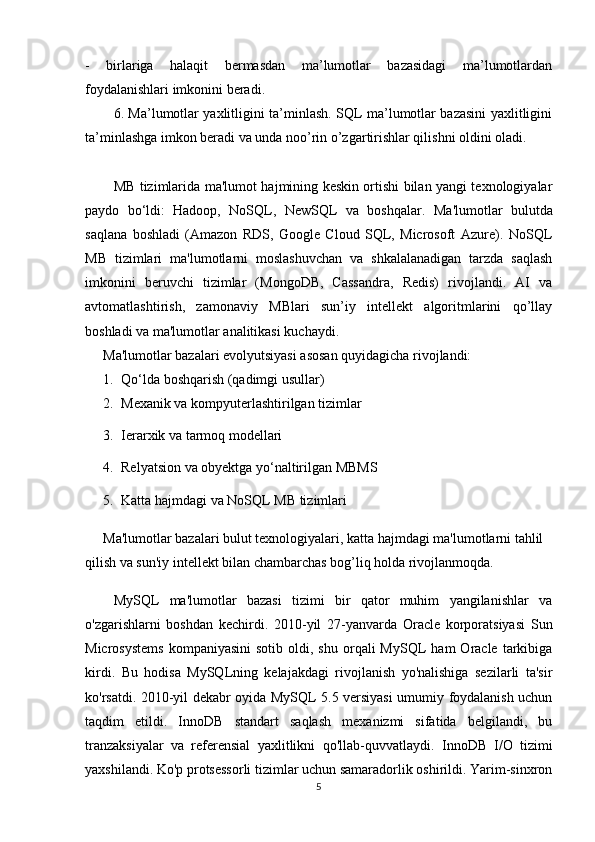 -   birlariga   halaqit   bermasdan   ma’lumotlar   bazasidagi   ma’lumotlardan
foydalanishlari imkonini beradi. 
6. Ma’lumotlar yaxlitligini ta’minlash. SQL ma’lumotlar bazasini yaxlitligini
ta’minlashga imkon beradi va unda noo’rin o’zgartirishlar qilishni oldini oladi. 
MB tizimlari da m a'lumot hajmining keskin ortishi bilan yangi texnologiyalar
paydo   bo‘ldi:   Hadoop,   NoSQL,   NewSQL   va   boshqalar.   Ma'lumotlar   bulutda
saqlana   boshladi   (Amazon   RDS,   Google   Cloud   SQL,   Microsoft   Azure).   NoSQL
MB   tizimlari   ma'lumotlarni   moslashuvchan   va   shkalalanadigan   tarzda   saqlash
imkonini   beruvchi   tizimlar   (MongoDB,   Cassandra,   Redis)   rivojlandi.   AI   va
avtomatlashtirish,   zamonaviy   MBlari   sun’iy   intellekt   algoritmlarini   qo’llay
boshladi va ma'lumotlar analitikasi kuchaydi.
Ma'lumotlar bazalari evolyutsiyasi asosan quyidagicha rivojlandi:
1. Qo‘lda boshqarish (qadimgi usullar)
2. Mexanik va kompyuterlashtirilgan tizimlar
3. Ierarxik va tarmoq modellari
4. Relyatsion va obyektga yo‘naltirilgan MBMS
5. Katta hajmdagi va NoSQL MB tizimlari
Ma'lumotlar bazalari bulut texnologiyalari, katta hajmdagi ma'lumotlarni tahlil 
qilish va sun'iy intellekt bilan chambarchas bog’liq holda rivojlanmoqda.
MySQL   ma'lumotlar   bazasi   tizimi   bir   qator   muhim   yangilanishlar   va
o'zgarishlarni   boshdan   kechirdi.   2010-yil   27-yanvarda   Oracle   korporatsiyasi   Sun
Microsystems  kompaniyasini   sotib  oldi,  shu   orqali  MySQL  ham  Oracle  tarkibiga
kirdi.   Bu   hodisa   MySQLning   kelajakdagi   rivojlanish   yo'nalishiga   sezilarli   ta'sir
ko'rsatdi.   2010-yil dekabr oyida MySQL 5.5 versiyasi umumiy foydalanish uchun
taqdim   etildi.   InnoDB   standart   saqlash   mexanizmi   sifatida   belgilandi,   bu
tranzaksiyalar   va   referensial   yaxlitlikni   qo'llab-quvvatlaydi.   InnoDB   I/O   tizimi
yaxshilandi. Ko'p protsessorli tizimlar uchun samaradorlik oshirildi. Yarim-sinxron
5 
