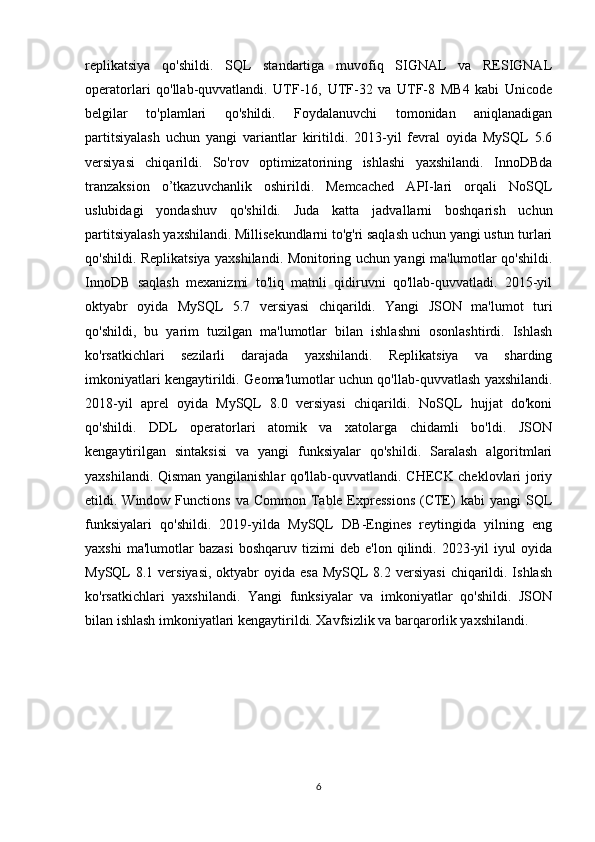 replikatsiya   qo'shildi.   SQL   standartiga   muvofiq   SIGNAL   va   RESIGNAL
operatorlari   qo'llab-quvvatlandi.   UTF-16,   UTF-32   va   UTF-8   MB4   kabi   Unicode
belgilar   to'plamlari   qo'shildi.   Foydalanuvchi   tomonidan   aniqlanadigan
partitsiyalash   uchun   yangi   variantlar   kiritildi.   2013-yil   fevral   oyida   MySQL   5.6
versiyasi   chiqarildi.   So'rov   optimizatorining   ishlashi   yaxshilandi.   InnoDBda
tranzaksion   o’tkazuvchanlik   oshirildi.   Memcached   API-lari   orqali   NoSQL
uslubidagi   yondashuv   qo'shildi.   Juda   katta   jadvallarni   boshqarish   uchun
partitsiyalash yaxshilandi. Millisekundlarni to'g'ri saqlash uchun yangi ustun turlari
qo'shildi. Replikatsiya yaxshilandi. Monitoring uchun yangi ma'lumotlar qo'shildi.
InnoDB   saqlash   mexanizmi   to'liq   matnli   qidiruvni   qo'llab-quvvatladi.   2015-yil
oktyabr   oyida   MySQL   5.7   versiyasi   chiqarildi.   Yangi   JSON   ma'lumot   turi
qo'shildi,   bu   yarim   tuzilgan   ma'lumotlar   bilan   ishlashni   osonlashtirdi.   Ishlash
ko'rsatkichlari   sezilarli   darajada   yaxshilandi.   Replikatsiya   va   sharding
imkoniyatlari kengaytirildi. Geoma'lumotlar uchun qo'llab-quvvatlash yaxshilandi.
2018-yil   aprel   oyida   MySQL   8.0   versiyasi   chiqarildi.   NoSQL   hujjat   do'koni
qo'shildi.   DDL   operatorlari   atomik   va   xatolarga   chidamli   bo'ldi.   JSON
kengaytirilgan   sintaksisi   va   yangi   funksiyalar   qo'shildi.   Saralash   algoritmlari
yaxshilandi. Qisman yangilanishlar qo'llab-quvvatlandi. CHECK cheklovlari joriy
etildi. Window  Functions  va Common  Table Expressions  (CTE)   kabi  yangi   SQL
funksiyalari   qo'shildi.   2019-yilda   MySQL   DB-Engines   reytingida   yilning   eng
yaxshi   ma'lumotlar   bazasi   boshqaruv  tizimi   deb  e'lon   qilindi.  2023-yil   iyul   oyida
MySQL  8.1 versiyasi,  oktyabr  oyida esa  MySQL  8.2 versiyasi  chiqarildi. Ishlash
ko'rsatkichlari   yaxshilandi.   Yangi   funksiyalar   va   imkoniyatlar   qo'shildi.   JSON
bilan ishlash imkoniyatlari kengaytirildi. Xavfsizlik va barqarorlik yaxshilandi. 
6 
