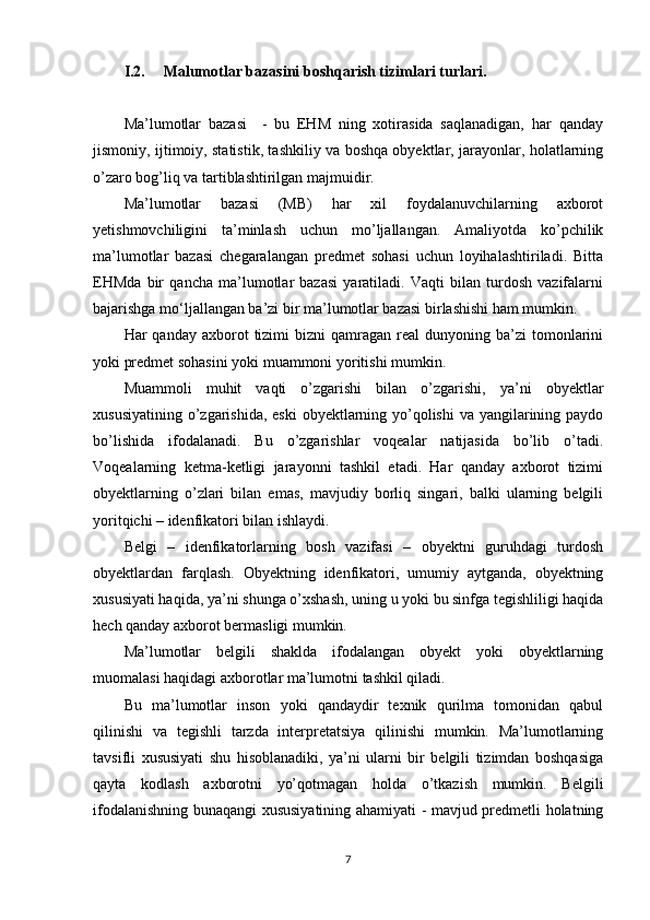 I.2. Malumotlar bazasi ni boshqarish tizimlari turlari.
Ma’lumotlar   bazasi     -   bu   EHM   ning   xotirasida   saqlanadigan,   har   qanday
jismoniy, ijtimoiy, statistik, tashkiliy va boshqa obyektlar, jarayonlar, holatlarning
o ’ zaro bog ’ liq va tartiblashtirilgan majmuidir.
Ma’lumotlar   bazasi   (MB)   har   xil   foydalanuvchilarning   axborot
yetishmovchiligini   ta’minlash   uchun   mo’ljallangan.   Amaliyotda   ko’pchilik
ma’lumotlar   bazasi   chegaralangan   predmet   sohasi   uchun   loyihalashtiriladi.   Bitta
EHMda   bir   qancha   ma’lumotlar   bazasi   yaratiladi.   Vaqti   bilan   turdosh   vazifalarni
bajarishga mo‘ljallangan ba’zi bir ma’lumotlar bazasi birlashishi ham mumkin.
Har   qanday  axborot   tizimi  bizni  qamragan  real  dunyoning  ba’zi   tomonlarini
yoki predmet sohasini yoki muammoni yoritishi mumkin.
Muammoli   muhit   vaqti   o’zgarishi   bilan   o’zgarishi,   ya’ni   obyektlar
xususiyatining o’zgarishida, eski  obyektlarning yo’qolishi  va yangilarining paydo
bo’lishida   ifodalanadi.   Bu   o’zgarishlar   voqealar   natijasida   bo’lib   o’tadi.
Voqealarning   ketma-ketligi   jarayonni   tashkil   etadi.   Har   qanday   axborot   tizimi
obyektlarning   o’zlari   bilan   emas,   mavjudiy   borliq   singari,   balki   ularning   belgili
yoritqichi – idenfikatori bilan ishlaydi.
Belgi   –   idenfikatorlarning   bosh   vazifasi   –   obyektni   guruhdagi   turdosh
obyektlardan   farqlash.   Obyektning   idenfikatori,   umumiy   aytganda,   obyektning
xususiyati haqida, ya’ni shunga o’xshash, uning u yoki bu sinfga tegishliligi haqida
hech qanday axborot bermasligi mumkin.
Ma’lumotlar   belgili   shaklda   ifodalangan   obyekt   yoki   obyektlarning
muomalasi haqidagi axborotlar ma’lumotni tashkil qiladi.
Bu   ma’lumotlar   inson   yoki   qandaydir   texnik   qurilma   tomonidan   qabul
qilinishi   va   tegishli   tarzda   interpretatsiya   qilinishi   mumkin.   Ma’lumotlarning
tavsifli   xususiyati   shu   hisoblanadiki,   ya’ni   ularni   bir   belgili   tizimdan   boshqasiga
qayta   kodlash   axborotni   yo’qotmagan   holda   o’tkazish   mumkin.   Belgili
ifodalanishning bunaqangi xususiyatining ahamiyati - mavjud predmetli holatning
7 