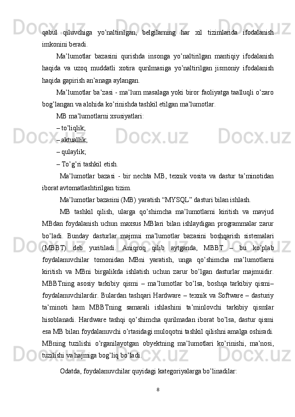 qabul   qiluvchiga   yo’naltirilgan,   belgilarning   har   xil   tizimlarida   ifodalanish
imkonini beradi.
Ma’lumotlar   bazasini   qurishda   insonga   yo’naltirilgan   mantiqiy   ifodalanish
haqida   va   uzoq   muddatli   xotira   qurilmasiga   yo’naltirilgan   jismoniy   ifodalanish
haqida gapirish an’anaga aylangan.
Ma’lumotlar ba’zasi - ma’lum masalaga yoki biror faoliyatga taalluqli o’zaro
bog’langan va alohida ko’rinishda tashkil etilgan ma’lumotlar. 
MB ma’lumotlarni xsusiyatlari: 
– to’liqlik; 
– aktuallik; 
– qulaylik; 
– To’g’ri tashkil etish. 
Ma’lumotlar   bazasi   -   bir   nechta   MB,   texnik   vosita   va   dastur   ta’minotidan
iborat avtomatlashtirilgan tizim.
Ma’lumotlar bazasini (MB) yaratish “MYSQL” dasturi bilan ishlash.
MB   tashkil   qilish,   ularga   qo’shimcha   ma’lumotlarni   kiritish   va   mavjud
MBdan   foydalanish   uchun   maxsus   MBlari   bilan   ishlaydigan   programmalar   zarur
bo’ladi.   Bunday   dasturlar   majmui   ma’lumotlar   bazasini   boshqarish   sistemalari
(MBBT)   deb   yuritiladi.   Aniqroq   qilib   aytganda,   MBBT   –   bu   ko’plab
foydalanuvchilar   tomonidan   MBni   yaratish,   unga   qo’shimcha   ma’lumotlarni
kiritish   va   MBni   birgalikda   ishlatish   uchun   zarur   bo’lgan   dasturlar   majmuidir.
MBBTning   asosiy   tarkibiy   qismi   –   ma’lumotlar   bo’lsa,   boshqa   tarkibiy   qismi–
foydalanuvchilardir.  Bulardan  tashqari  Hardware  –  texnik  va  Software  –  dasturiy
ta’minoti   ham   MBBTning   samarali   ishlashini   ta’minlovchi   tarkibiy   qismlar
hisoblanadi.   Hardware   tashqi   qo’shimcha   qurilmadan   iborat   bo’lsa,   dastur   qismi
esa MB bilan foydalanuvchi o’rtasidagi muloqotni tashkil qilishni amalga oshiradi.
MBning   tuzilishi   o’rganilayotgan   obyektning   ma’lumotlari   ko’rinishi,   ma’nosi,
tuzilishi va hajmiga bog’liq bo’ladi. 
Odatda, foydalanuvchilar quyidagi kategoriyalarga bo’linadilar:
8 