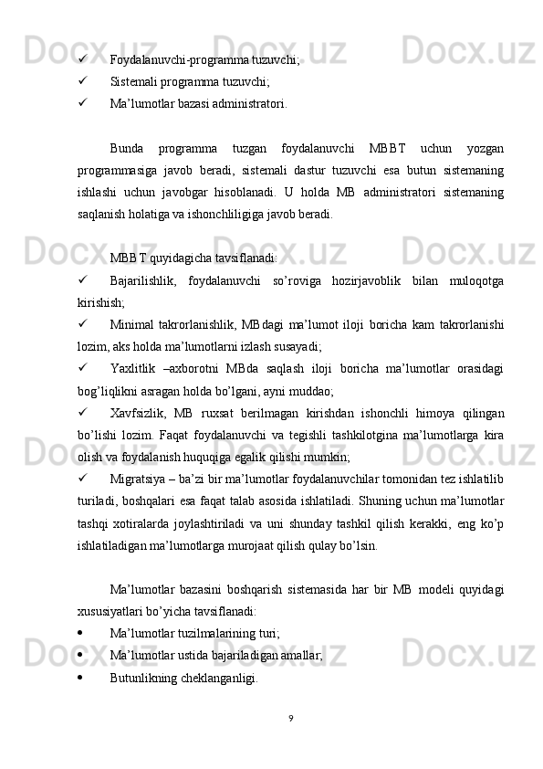  Foydalanuvchi-programma tuzuvchi;
 Sistemali programma tuzuvchi;
 Ma’lumotlar bazasi administratori.
Bunda   programma   tuzgan   foydalanuvchi   MBBT   uchun   yozgan
programmasiga   javob   beradi,   sistemali   dastur   tuzuvchi   esa   butun   sistemaning
ishlashi   uchun   javobgar   hisoblanadi.   U   holda   MB   administratori   sistemaning
saqlanish holatiga va ishonchliligiga javob beradi.
MBBT quyidagicha tavsiflanadi:
 Bajarilishlik,   foydalanuvchi   so’roviga   hozirjavoblik   bilan   muloqotga
kirishish;
 Minimal   takrorlanishlik,   MBdagi   ma’lumot   iloji   boricha   kam   takrorlanishi
lozim, aks holda ma’lumotlarni izlash susayadi;
 Yaxlitlik   –axborotni   MBda   saqlash   iloji   boricha   ma’lumotlar   orasidagi
bog’liqlikni asragan holda bo’lgani, ayni muddao;
 Xavfsizlik,   MB   ruxsat   berilmagan   kirishdan   ishonchli   himoya   qilingan
bo’lishi   lozim.   Faqat   foydalanuvchi   va   tegishli   tashkilotgina   ma’lumotlarga   kira
olish va foydalanish huquqiga egalik qilishi mumkin;
 Migratsiya – ba’zi bir ma’lumotlar foydalanuvchilar tomonidan tez ishlatilib
turiladi, boshqalari esa faqat talab asosida  ishlatiladi. Shuning uchun ma’lumotlar
tashqi   xotiralarda   joylashtiriladi   va   uni   shunday   tashkil   qilish   kerakki,   eng   ko’p
ishlatiladigan ma’lumotlarga murojaat qilish qulay bo’lsin.
Ma’lumotlar   bazasini   boshqarish   sistemasida   har   bir   MB   modeli   quyidagi
xususiyatlari bo’yicha tavsiflanadi:
 Ma’lumotlar tuzilmalarining turi;
 Ma’lumotlar ustida bajariladigan amallar;
 Butunlikning cheklanganligi.
9 