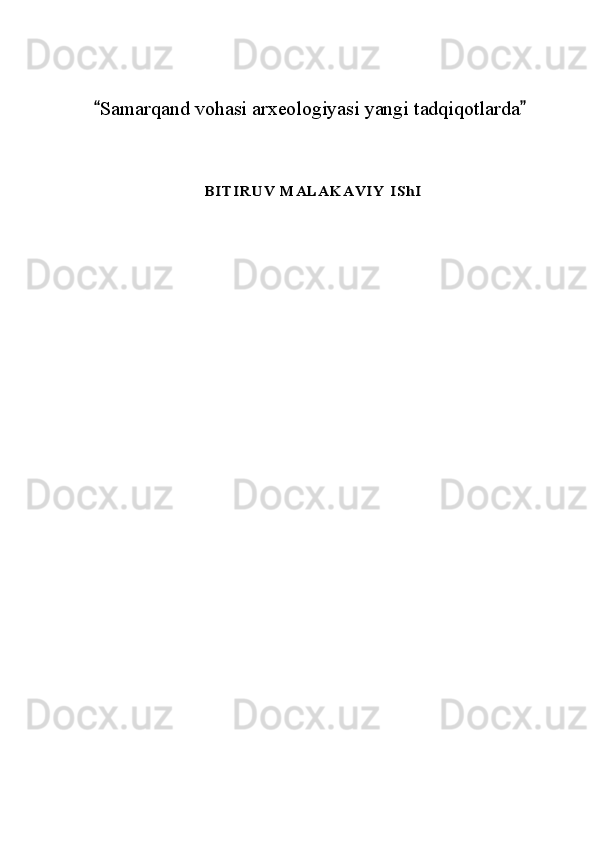 Samarqand vohasi arxeologiyasi yangi tadqiqotlarda 	
B I T I R U V   M AL AK AVI Y  I ShI 