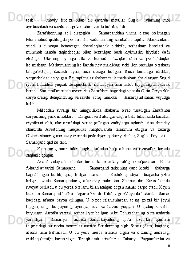tosh     moviy   fero`za   bilan   bir   qatorda   metallar   Sug`d     iylarning   mol 
ayirboshlash va savdo-sotigida muhim vosita bo`lib qoldi.
Zarafshonning   so`l   qirgogida     Samarqanddan   uncha   o`zoq   bo`lmagan	

Muminobod qishlogida jez asri chorvadorlarining xarobalari topildi. Marxumlarni
xuddi   u   dunyoga   ketayotgan   chaqaloqlardek   o`tkizib,   serhasham   liboslari   va
munchok   hamda   taqinchoqlar   bilan   bezatilgan   bosh   kiyimlarini   kiydirib   dafn
etishgan.   Ularning     yoniga   tilla   va   kumush   o`zUqlar,   oltin   va   jez   baldoqlar
ko`mishgan. Marhumlarning ko`llarida nov shaklidagi uchi ilon boshliga o`xshash
bilago`zUqlar,   dastakli   oyna,   tosh   sibizga   bo`lgan.   Bosh   tomoniga   idishlar,
yorguchoklar qo`yilgan. Bu topilmalar shaharsozlik madaniyati shakllangan Sug`d
iyona hududida  yuqsak  dehqonchilik   madaniyati   ham  tarkib  topganligidan  darak
beradi. Shu omillar sabab aynan shu Zarafshon bagridagi vohada O`rta Osiyo ikki
daryo oraligi dehqonchiligi va savdo  sotiq  markazi   Samarqand shahri vujudga	

keldi.
Miloddan   avvalgi   bir   mingyillikda   shaharni   o`rab   turadigan   Zarafshon
daryosining yirik irmoklari   Dargom va Bulungur vaqt o`tishi bilan katta kanallar	

qiyofasini   olib,   ular   atrofidagi   yerlar   gullagan   vodiylarga   aylandi.   Ana   shunday
sharoitda   Avestoning   muqaddas   maqtovlarida   tarannum   etilgan   va   xozirgi
O`zbekistonning markaziy qismida joylashgan qadimiy  shahar, Sug`d   Poytaxti 	

Samarqand qad ko`tardi.
Shaharning   nomi   bilan   bogliq   ko`pdan-ko`p   afsona   va   rivoyatlar   tarixda
saqlanib qolgan.
Ana shunday afsonalardan biri o`rta asrlarda yaratilgan mo`jaz asar  Kitab	

fi-kand   at   tarixi   Samarqand     Samarqand   tarixining   qand   kitobi   shaharga	
   
bagishlangan   bo`lib,   qisqartirilgan   nusxa     Kichik   qandiya   bizgacha   yetib	
  
kelgan.   Unda   Samarqandning   afsonaviy   hukmdori   Shamar   ibn   Xoris   haqida
rivoyat beriladi, u bu yerda o`z ismi bilan atalgan degan shahar barpo etadi. Keyin
bu   nom   Samarqand   bo`lib   o`zgarib   ketadi.   Kitobdagi   riVoyatda   hukmdor   Samar
haqidagi   afsona   bayon   qilingan.   U   o`zoq   izlanishlardan   so`ng   go`zal   bir   joyni
topgan,   unga   bu   joyning,   ayniqsa,   suvi   va   havosi   yoqqan.   U   quduq   kazishni
buyurgan. Atrofda yaxshi, serhosil yer bo`lgan. Abu Tohirxohaning o`rta asrlarda
yaratilgan   Samariya   asarida   Samarkayadning   qal`a-   devorlari   qurilishi	
 
to`grisidagi   bir   necha   taxminlar   orasida   Feridunning   o`gli   Samar   (Sam)   haqidagi
afsona   ham   keltiriladi.   U   bu   yerni   meros   sifatida   olgan   va   o`zining   nomidagi
qishloq (kent)ni barpo ztgan. Taniqli arab tarixchisi at-Tabariy  Paygambarlar va	

10 