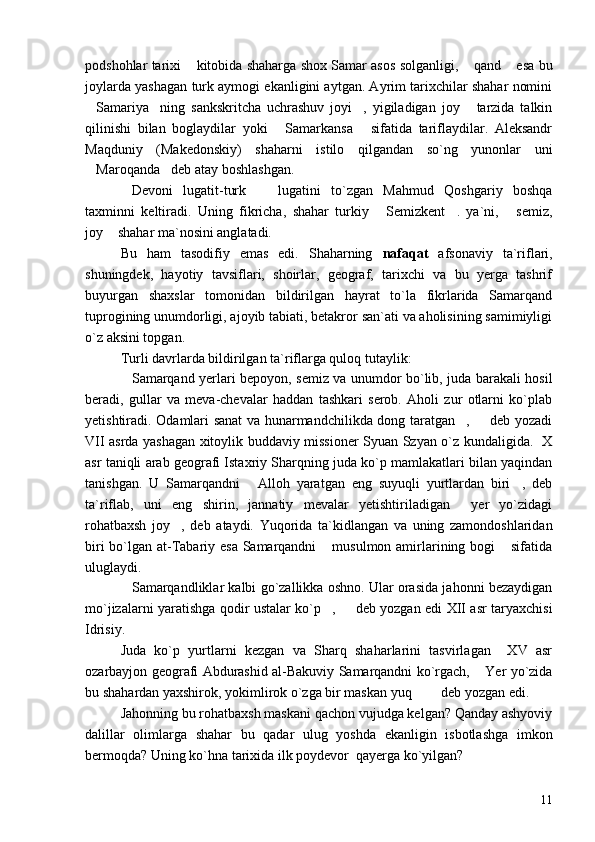 podshohlar tarixi  kitobida shaharga shox Samar asos solganligi,  qand  esa bu  
joylarda yashagan turk aymogi ekanligini aytgan. Ayrim tarixchilar shahar nomini
Samariya ning   sankskritcha   uchrashuv   joyi ,   yigiladigan   joy   tarzida   talkin	
   
qilinishi   bilan   boglaydilar   yoki   Samarkansa   sifatida   tariflaydilar.   Aleksandr	
 
Maqduniy   (Makedonskiy)   shaharni   istilo   qilgandan   so`ng   yunonlar   uni
Maroqanda deb atay boshlashgan.	
 
Devoni   lugatit-turk     lugatini   to`zgan   Mahmud   Qoshgariy   boshqa	
 
taxminni   keltiradi.   Uning   fikricha,   shahar   turkiy   Semizkent .   ya`ni,   semiz,	
  
joy  shahar ma`nosini anglatadi.	

Bu   ham   tasodifiy   emas   edi.   Shaharning   nafaqat   afsonaviy   ta`riflari,
shuningdek,   hayotiy   tavsiflari,   shoirlar,   geograf,   tarixchi   va   bu   yerga   tashrif
buyurgan   shaxslar   tomonidan   bildirilgan   hayrat   to`la   fikrlarida   Samarqand
tuprogining unumdorligi, ajoyib tabiati, betakror san`ati va aholisining samimiyligi
o`z aksini topgan.
Turli davrlarda bildirilgan ta`riflarga quloq tutaylik:
Samarqand yerlari bepoyon, semiz va unumdor bo`lib, juda barakali hosil	

beradi,   gullar   va   meva-chevalar   haddan   tashkari   serob.   Aholi   zur   otlarni   ko`plab
yetishtiradi. Odamlari sanat va hunarmandchilikda dong taratgan ,   deb yozadi	
 
VII asrda yashagan xitoylik buddaviy missioner Syuan Szyan o`z kundaligida.   X
asr taniqli arab geografi Istaxriy Sharqning juda ko`p mamlakatlari bilan yaqindan
tanishgan.   U   Samarqandni   Alloh   yaratgan   eng   suyuqli   yurtlardan   biri ,   deb	
 
ta`riflab,   uni   eng   shirin,   jannatiy   mevalar   yetishtiriladigan   yer   yo`zidagi	

rohatbaxsh   joy ,   deb   ataydi.   Yuqorida   ta`kidlangan   va   uning   zamondoshlaridan	

biri  bo`lgan at-Tabariy esa Samarqandni   musulmon amirlarining bogi  sifatida	
 
uluglaydi.
Samarqandliklar kalbi go`zallikka oshno. Ular orasida jahonni bezaydigan	

mo`jizalarni yaratishga qodir ustalar ko`p ,   deb yozgan edi XII asr taryaxchisi	
 
Idrisiy.
Juda   ko`p   yurtlarni   kezgan   va   Sharq   shaharlarini   tasvirlagan     XV   asr
ozarbayjon geografi Abdurashid al-Bakuviy Samarqandni ko`rgach,  Yer yo`zida	

bu shahardan yaxshirok, yokimlirok o`zga bir maskan yuq    deb yozgan edi.	
 
Jahonning bu rohatbaxsh maskani qachon vujudga kelgan? Qanday ashyoviy
dalillar   olimlarga   shahar   bu   qadar   ulug   yoshda   ekanligin   isbotlashga   imkon
bermoqda? Uning ko`hna tarixida ilk poydevor  qayerga ko`yilgan?
11 