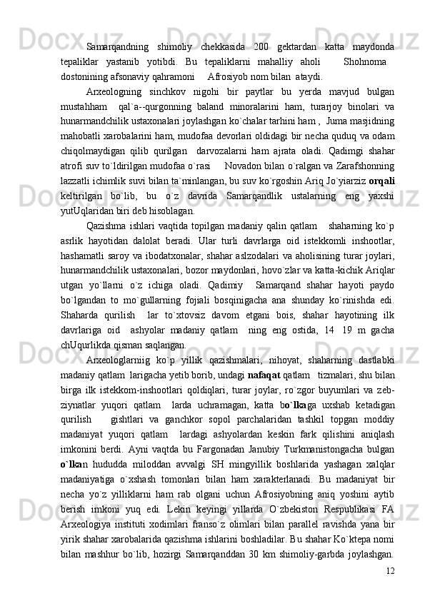Samarqandning   shimoliy   chekkasida   200   gektardan   katta   maydonda
tepaliklar   yastanib   yotibdi.   Bu   tepaliklarni   mahalliy   aholi     Shohnoma 
dostonining afsonaviy qahramoni   Afrosiyob nom bilan  ataydi.	

Arxeologning   sinchkov   nigohi   bir   paytlar   bu   yerda   mavjud   bulgan
mustahham     qal`a--qurgonning   baland   minoralarini   ham,   turarjoy   binolari   va
hunarmandchilik ustaxonalari joylashgan ko`chalar tarhini ham ,  Juma masjidning
mahobatli xarobalarini ham, mudofaa devorlari oldidagi bir necha quduq va odam
chiqolmaydigan   qilib   qurilgan     darvozalarni   ham   ajrata   oladi.   Qadimgi   shahar
atrofi suv to`ldirilgan mudofaa o`rasi   Novadon bilan o`ralgan va Zarafshonning	

lazzatli ichimlik suvi bilan ta`minlangan, bu suv ko`rgoshin Ariq Jo`yiarziz  orqali
keltirilgan   bo`lib,   bu   o`z   davrida   Samarqandlik   ustalarning   eng   yaxshi
yutUqlaridan biri deb hisoblagan.
Qazishma   ishlari   vaqtida   topilgan   madaniy   qalin   qatlam       shaharning   ko`p
asrlik   hayotidan   dalolat   beradi.   Ular   turli   davrlarga   oid   istekkomli   inshootlar,
hashamatli  saroy va ibodatxonalar, shahar  aslzodalari  va aholisining turar  joylari,
hunarmandchilik ustaxonalari, bozor maydonlari, hovo`zlar va katta-kichik Ariqlar
utgan   yo`llarni   o`z   ichiga   oladi.   Qadimiy     Samarqand   shahar   hayoti   paydo
bo`lgandan   to   mo`gullarning   fojiali   bosqinigacha   ana   shunday   ko`rinishda   edi.
Shaharda   qurilish     lar   to`xtovsiz   davom   etgani   bois,   shahar   hayotining   ilk
davrlariga   oid     ashyolar   madaniy   qatlam     ning   eng   ostida,   14 19   m   gacha	

chUqurlikda qisman saqlangan.
Arxeologlarniig   ko`p   yillik   qazishmalari,   nihoyat,   shaharning   dastlabki
madaniy qatlam  larigacha yetib borib, undagi  nafaqat  qatlam   tizmalari, shu bilan
birga   ilk   istekkom-inshootlari   qoldiqlari,   turar   joylar,   ro`zgor   buyumlari   va   zeb-
ziynatlar   yuqori   qatlam     larda   uchramagan,   katta   b o`lka ga   uxshab   ketadigan
qurilish       gishtlari   va   ganchkor   sopol   parchalaridan   tashkil   topgan   moddiy
madaniyat   yuqori   qatlam     lardagi   ashyolardan   keskin   fark   qilishini   aniqlash
imkonini   berdi.   Ayni   vaqtda   bu   Fargonadan   Janubiy   Turkmanistongacha   bulgan
o`lka n   hududda   miloddan   avvalgi   SH   mingyillik   boshlarida   yashagan   xalqlar
madaniyatiga   o`xshash   tomonlari   bilan   ham   xarakterlanadi.   Bu   madaniyat   bir
necha   yo`z   yilliklarni   ham   rab   olgani   uchun   Afrosiyobning   aniq   yoshini   aytib
berish   imkoni   yuq   edi.   Lekin   keyingi   yillarda   O`zbekiston   Respublikasi   FA
Arxeologiya   instituti   xodimlari   franso`z   olimlari   bilan   parallel   ravishda   yana   bir
yirik shahar xarobalarida qazishma ishlarini boshladilar. Bu shahar Ko`ktepa nomi
bilan   mashhur   bo`lib,   hozirgi   Samarqanddan   30   km   shimoliy-garbda   joylashgan.
12 