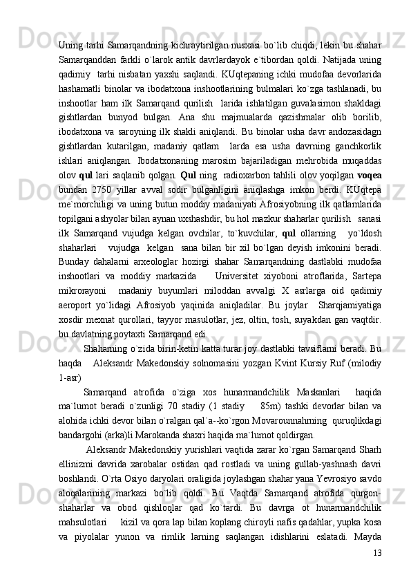 Uning tarhi  Samarqandning kichraytirilgan nusxasi  bo`lib chiqdi, lekin bu shahar
Samarqanddan   farkli   o`larok   antik   davrlardayok   e`tibordan   qoldi.   Natijada   uning
qadimiy     tarhi   nisbatan   yaxshi   saqlandi.   KUqtepaning   ichki   mudofaa   devorlarida
hashamatli   binolar   va   ibodatxona   inshootlarining   bulmalari   ko`zga   tashlanadi,   bu
inshootlar   ham   ilk   Samarqand   qurilish     larida   ishlatilgan   guvalasimon   shakldagi
gishtlardan   bunyod   bulgan.   Ana   shu   majmualarda   qazishmalar   olib   borilib,
ibodatxona  va   saroyning   ilk  shakli   aniqlandi.   Bu   binolar   usha   davr   andozasidagn
gishtlardan   kutarilgan,   madaniy   qatlam     larda   esa   usha   davrning   ganchkorlik
ishlari   aniqlangan.   Ibodatxonaning   marosim   bajariladigan   mehrobida   muqaddas
olov   qul   lari   saqlanib  qolgan.   Qul   ning    radioxarbon  tahlili   olov yoqilgan   voqea
bundan   2750   yillar   avval   sodir   bulganligini   aniqlashga   imkon   berdi.   KUqtepa
me`morchiligi  va uning butun moddiy madaniyati  Afrosiyobning ilk qatlamlarida
topilgani ashyolar bilan aynan uxshashdir, bu hol mazkur shaharlar qurilish   sanasi
ilk   Samarqand   vujudga   kelgan   ovchilar,   to`kuvchilar,   qul   ollarning   yo`ldosh
shaharlari   vujudga     kelgan     sana   bilan   bir   xil   bo`lgan   deyish   imkonini   beradi.	

Bunday   dahalarni   arxeologlar   hozirgi   shahar   Samarqandning   dastlabki   mudofaa
inshootlari   va   moddiy   markazida     Universitet   xiyoboni   atroflarida,   Sartepa	

mikrorayoni     madaniy   buyumlari   miloddan   avvalgi   Х   asrlarga   oid   qadimiy
aeroport   yo`lidagi   Afrosiyob   yaqinida   aniqladilar.   Bu   joylar     Sharqjamiyatiga
xosdir  mexnat  qurollari, tayyor  masulotlar, jez, oltin, tosh, suyakdan  gan vaqtdir.
bu davlatning poytaxti Samarqand edi. 
Shaharning o`zida birin-ketin katta turar joy dastlabki tavsiflarni beradi. Bu
haqda   Aleksandr   Makedonskiy   solnomasini   yozgan   Kvint   Kursiy   Ruf   (milodiy	

1-asr)
Samarqand   atrofida   o`ziga   xos   hunarmandchilik   Maskanlari   haqida	

ma`lumot   beradi   o`zunligi   70   stadiy   (1   stadiy     85m)   tashki   devorlar   bilan   va	

alohida ichki devor bilan o`ralgan qal`a--ko`rgon Movarounnahrning  quruqlikdagi
bandargohi (arka)li Marokanda shaxri haqida ma`lumot qoldirgan.  
  Aleksandr Makedonskiy yurishlari vaqtida zarar ko`rgan Samarqand Sharh
ellinizmi   davrida   xarobalar   ostidan   qad   rostladi   va   uning   gullab-yashnash   davri
boshlandi. O`rta Osiyo daryolari oraligida joylashgan shahar yana Yevrosiyo savdo
aloqalarining   markazi   bo`lib   qoldi.   Bu   Vaqtda   Samarqand   atrofida   qurgon-
shaharlar   va   obod   qishloqlar   qad   ko`tardi.   Bu   davrga   ot   hunarmandchilik
mahsulotlari   kizil va qora lap bilan koplang chiroyli nafis qadahlar, yupka kosa	

va   piyolalar   yunon   va   rimlik   larning   saqlangan   idishlarini   eslatadi.   Mayda
13 