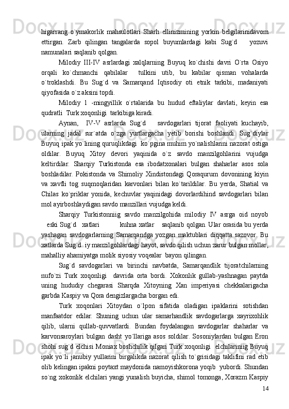 higarrang   o`ymakorlik   mahsulotlari   Sharh   ellinizmining   yorkin   belgilarinidavom
ettirgan.   Zarb   qilingan   tangalarda   sopol   buyumlardagi   kabi   Sug`d       yozuvi
namunalari saqlanib qolgan.
Milodiy   III-IV   asrlardagi   xalqlarning   Buyuq   ko`chishi   davri   O`rta   Osiyo
orqali   ko`chmanchi   qabilalar     tulkini   utib,   bu   kabilar   qisman   vohalarda
o`troklashdi.   Bu   Sug`d   va   Samarqand   Iqtisodiy   oti   etnik   tarkibi,   madaniyati
qiyofasida o`z aksini topdi.
Milodiy   1   -mingyillik   o`rtalarida   bu   hudud   eftaliylar   davlati,   keyin   esa
qudratli  Turk xoqonligi  tarkibiga kiradi.
Aynan,     IV-V   asrlarda   Sug`d       savdogarlari   tijorat   faoliyati   kuchayib,
ularning   jadal   sur`atda   o`zga   yurtlargacha   yetib   borishi   boshlandi.   Sug`diylar
Buyuq ipak yo`lining quruqlikdagi  ko`pgina muhim yo`nalishlarini nazorat ostiga
oldilar.   Buyuq   Xitoy   devori   yaqinida   o`z   savdo   manzilgohlarini   vujudga
keltirdilar.   Sharqiy   Turkistonda   esa   ibodatxonalari   bulgan   shaharlar   asos   sola
boshladilar.   Pokistonda   va   Shimoliy   Xindistondagi   Qoraqurum   dovonining   kiyin
va   xavfli   tog   suqmoqlaridan   karvonlari   bilan   ko`tarildilar.   Bu   yerda,   Shatial   va
Chilas   ko`priklar   yonida,   kechuvlar   yaqinidagi   dovorlardihind   savdogarlari   bilan
mol ayirboshlaydigan savdo manzillari vujudga keldi. 
Sharqiy   Turkistonniig   savdo   manzilgohida   milodiy   IV   asrga   oid   noyob
eski Sug`d    xatlari     kuhna xatlar  saqlanib qolgan. Ular orasida bu yerda    
yashagan   savdogarlarning   Samarqandga   yozgan   maktublari   diqqatta   sazovor.   Bu
xatlarda Sug`d  iy manzilgohlardagi hayot, savdo qilish uchun zarur bulgan mollar,
mahalliy ahamiyatga molik siyosiy voqealar  bayon qilingan.
Sug`d   savdogarlari   va   birinchi   navbatda,   Samarqandlik   tijoratchilarning
nufo`zi   Turk   xoqonligi     davrida   orta   bordi.   Xokonlik   gullab-yashnagan   paytda
uning   hududiy   chegarasi   Sharqda   Xitoyning   Xan   imperiyasi   chekkalarigacha
garbda Kaspiy va Qora dengizlargacha borgan edi.
Turk   xoqonlari   Xitoydan   o`lpon   sifatida   oladigan   ipaklarini   sotishdan
manfaatdor   edilar.   Shuning   uchun   ular   samarhandlik   savdogarlarga   xayrixohlik
qilib,   ularni   qullab-quvvatlardi.   Bundan   foydalangan   savdogarlar   shaharlar   va
karvonsaroylari   bulgan   dasht   yo`llariga   asos   soldilar.   Sosoniylardan   bulgan   Eron
shohi sug`d elchisi  Moniax boshchilik qilgan Turk xoqonligi   elchilariniig Buyuq
ipak  yo`li   janubiy   yullarini   birgalikda   nazorat   qilish   to`grisidagi   taklifini   rad  etib
olib kelingan ipakni poytaxt maydonida namoyishkorona yoqib  yubordi. Shundan
so`ng xokonlik elchilari yangi yunalish buyicha, shimol tomonga, Xorazm Kaspiy
14 