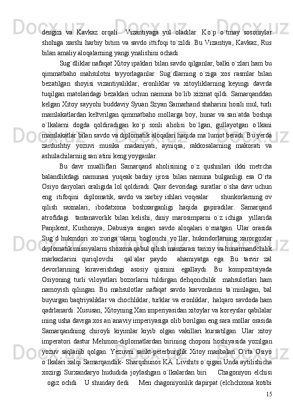 dengizi   va   Kavkaz   orqali     Vizantiyaga   yul   oladilar.   Ko`p   o`tmay   sosoniylar
shohiga xarshi  harbiy bitim  va savdo  ittifoqi  to`zildi. Bu  Vizantiya, Kavkaz,  Rus
bilan amaliy aloqalarning yangi ynalishini ochadi.
Sug`dliklar nafaqat Xitoy ipaklari bilan savdo qilganlar, balki o`zlari ham bu
qimmatbaho   mahsulotni   tayyorlaganlar.   Sug`dlarning   o`ziga   xos   rasmlar   bilan
bezatilgan   shoyisi   vizantiyaliklar,   eronliklar   va   xitoyliklarning   keyingi   davrda
tuqilgan matolaridagi bezaklari uchun namuna bo`lib xizmat qildi. Samarqanddan
kelgan Xitoy sayyohi buddaviy Syuan Szyan Samarhand shaharini hosili mul, turli
mamlakatlardan   keltvrilgan   qimmatbaho   mollarga   boy,   hunar   va   san`atda   boshqa
o`lkalarni   dogda   qoldiradigan   ko`p   sonli   aholisi   bo`lgan,   gullayotgan   o`lkani
mamlakatlar bilan savdo va diplomatik aloqalari haqida ma`lumot beradi. Bu yerda
zardushtiy   yozuvi   musika   madaniyati,   ayniqsa,   rakkosalarning   makorati   va
ashulachilarniig san`atini keng yoyganlar.
Bu   davr   mualliflari   Samarqand   aholisining   o`z   qushnilari   ikki   metrcha
balandlikdagi   namunasi   yuqeak   badiiy   ijrosi   bilan   namuna   bulganligi   esa   O`rta
Osiyo daryolari oraligida lol qoldiradi. Qasr devoridagi suratlar o`sha davr uchun
eng   itifoqini    diplomatik, savdo  va xarbiy ishlari  voqealar     shunkorlarning ov
qilish   saxnalari,   ibodatxona   boshxarganligi   haqida   gapiradilar.   Samarqand
atrofidagi     tantanavorlik   bilan   kelishi,   diniy   marosimparni   o`z   ichiga     yillarida
Panjikent,   Kushoniya,   Dabusiya   singari   savdo   aloqalari   o`rnatgan.   Ular   orasida
Sug`d   hukmdori   xo`zuriga   ularni   boglonchi   yo`llar,   hukmdorlarning   xarorgoxlar
diplomatik missiyalarni shoxona qabul qilish manzarasi tarixiy va hunarmandchilik
markazlarini   quriqlovchi     qal`alar   paydo     ahamiyatga   ega.   Bu   tasvir   zal
devorlarining   kiraverishdagi   asosiy   qismini   egallaydi.   Bu   kompozitsiyada
Osiyoning   turli   viloyatlari   bozorlarni   tuldirgan   dehqonchilik     mahsulotlari   ham
namoyish   qilingan.   Bu   mahsulotlar   nafaqat   savdo   karvonlarini   ta`minlagan,   bal
buyurgan baqtriyaliklar va chochliklar, turklar va eronliklar,  halqaro savdoda ham
qadrlanardi. Xususan, Xitoyning Xan imperiyasidan xitoylar va koreyslar qabilalar
ining usha davrga xos an`anaviy imperiyasiga olib borilgan eng sara mollar orasida
Samarqandning   chiroyli   kiyimlar   kiyib   olgan   vakillari   kursatilgan.   Ular   xitoy
imperatori   dastur   Mehmon-diplomatlardan   birining   choponi   hoshiyasida   yozilgan
yozuv   saqlanib   qolgan.   Yezuvni   sankt-peterburglik   Xitoy   manbalari   O`rta   Osiyo
o`lkalari xalqi Samarqandlik- Sharqshunos KA. Livshits o`qigan.Unda aytilishicha
xozirgi   Surxandaryo   hududida   joylashgan   o`lkalardan   biri     Chagoniyon   elchisi

ogiz ochdi  U shunday dedi    Men chagoniyonlik dapirpat (elchchxona kotibi	
  
15 