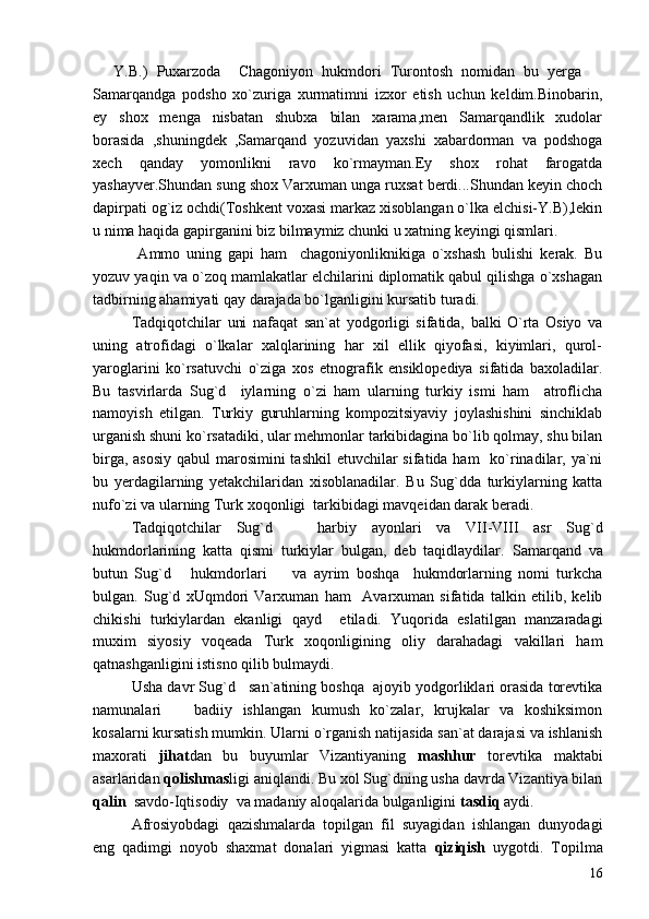   Y.B.)   Puxarzoda     Chagoniyon   hukmdori   Turontosh   nomidan   bu   yerga   
Samarqandga   podsho   xo`zuriga   xurmatimni   izxor   etish   uchun   keldim.Binobarin,
ey   shox   menga   nisbatan   shubxa   bilan   xarama,men   Samarqandlik   xudolar
borasida   ,shuningdek   ,Samarqand   yozuvidan   yaxshi   xabardorman   va   podshoga
xech   qanday   yomonlikni   ravo   ko`rmayman.Ey   shox   rohat   farogatda
yashayver.Shundan sung shox Varxuman unga ruxsat berdi...Shundan keyin choch
dapirpati og`iz ochdi(Toshkent voxasi markaz xisoblangan o`lka elchisi-Y.B),lekin
u nima haqida gapirganini biz bilmaymiz chunki u xatning keyingi qismlari.
  Ammo   uning   gapi   ham     chagoniyonliknikiga   o`xshash   bulishi   kerak.   Bu
yozuv yaqin va o`zoq mamlakatlar elchilarini diplomatik qabul qilishga o`xshagan
tadbirning ahamiyati qay darajada bo`lganligini kursatib turadi.
Tadqiqotchilar   uni   nafaqat   san`at   yodgorligi   sifatida,   balki   O`rta   Osiyo   va
uning   atrofidagi   o`lkalar   xalqlarining   har   xil   ellik   qiyofasi,   kiyimlari,   qurol-
yaroglarini   ko`rsatuvchi   o`ziga   xos   etnografik   ensiklopediya   sifatida   baxoladilar.
Bu   tasvirlarda   Sug`d     iylarning   o`zi   ham   ularning   turkiy   ismi   ham     atroflicha
namoyish   etilgan.   Turkiy   guruhlarning   kompozitsiyaviy   joylashishini   sinchiklab
urganish shuni ko`rsatadiki, ular mehmonlar tarkibidagina bo`lib qolmay, shu bilan
birga, asosiy  qabul marosimini tashkil  etuvchilar  sifatida ham    ko`rinadilar, ya`ni
bu   yerdagilarning   yetakchilaridan   xisoblanadilar.   Bu   Sug`dda   turkiylarning   katta
nufo`zi va ularning Turk xoqonligi  tarkibidagi mavqeidan darak beradi.
Tadqiqotchilar   Sug`d       harbiy   ayonlari   va   VII-VIII   asr   Sug`d
hukmdorlarining   katta   qismi   turkiylar   bulgan,   deb   taqidlaydilar.   Samarqand   va
butun   Sug`d       hukmdorlari     va   ayrim   boshqa     hukmdorlarning   nomi   turkcha	

bulgan.   Sug`d   xUqmdori   Varxuman   ham     Avarxuman   sifatida   talkin   etilib,   kelib
chikishi   turkiylardan   ekanligi   qayd     etiladi.   Yuqorida   eslatilgan   manzaradagi
muxim   siyosiy   voqeada   Turk   xoqonligining   oliy   darahadagi   vakillari   ham
qatnashganligini istisno qilib bulmaydi.
Usha davr Sug`d   san`atining boshqa  ajoyib yodgorliklari orasida torevtika
namunalari     badiiy   ishlangan   kumush   ko`zalar,   krujkalar   va   koshiksimon	

kosalarni kursatish mumkin. Ularni o`rganish natijasida san`at darajasi va ishlanish
maxorati   jihat dan   bu   buyumlar   Vizantiyaning   mashhur   torevtika   maktabi
asarlaridan  qolishmas ligi aniqlandi. Bu xol Sug`dning usha davrda Vizantiya bilan
qalin   savdo-Iqtisodiy  va madaniy aloqalarida bulganligini  tasdiq  aydi.
Afrosiyobdagi   qazishmalarda   topilgan   fil   suyagidan   ishlangan   dunyodagi
eng   qadimgi   noyob   shaxmat   donalari   yigmasi   katta   qiziqish   uygotdi.   Topilma
16 