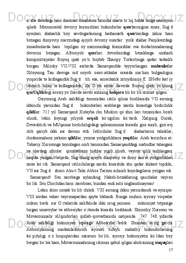 o`sha davrdagi ham shaxmat donalarini birinchi marta to`liq holda bizga namoyon
qiladi.   Monumental   devoriy   kurinishlari   hukmdorlar   qasr larinigina   emas,   Sug`d
ayonlari   shaharlik   boy   savdogarlarning   hashamatli   qasr laridagi   zalini   ham
bezagan   dunyoviy   mavzudagi   ajoyib   devoriy   suratlar     yirik   shahar   Panjikentdagi
xonadonlarda   ham     topilgan   oy   mazmundagi   kurinishlar   esa   ibodatxonalarning
devorini   bezagan.   Afrosiyob   qasr lari   devorlaridagi   bezaklarga   uxshash
kompozitsiyalar   Buyuq   ipak   yo`li   buylab   Sharqiy   Turkistonga   qadar   tarkalib
borgan.   Milodiy   VII-VIII   asrlarda   Samarqandda   tayyorlangan   mahsulot lar
Xitoyning   Tan   davriga   oid   noyob   osori-atikalar   orasida   ma`lum   bulganligini
yuqorida   ta`kidlagandik.Sug`d       tili   esa,   amerikalik   xitoyshunos   E.   SHefer   kat`iy
ishonch   bilan   ta`kidlaganidek,   ilk   O`rta   asrlar   davrida   Buyuq   ipak   yo`lining
qurUqlik dagi asosiy yo`llarida savdo axlining  halqaro  tili bo`lib xizmat qilgan.
Osiyoning   Arab   xalifaligi   tomonidan   istilo   qilina   boshlanishi   VII   asrning
ikkinchi   yarmidan   Sug`d       hukmdorlari   arablarga   xarshi   kurashga   boshchilik
qildi lar.   712   yil   Samarqand   Kutayba   ibn   Muslim   qo`shin   lari   tomonidan   bosib
olindi,   lekin   keyingi   yiliyok   arqali   ko`zgolon   ko`tardi.   Xalqniig   Gurak,
Devashtich va MUqanna boshchiligidagi qahramonona kurashi gox sunib, gox avj
olib   qariyb   ikki   asr   davom   etdi.   Istilochilar   Sug`d       shaharlarini   taladilar,
ibodaxonalarni yakson   qildi lar, yozma yodgorliklarni   yoqdi lar. Arab tarixchisi at-
Tabariy Xurosonga tayinlagan noib tamonidan Samarqanddagi mabudlar talangani
va   ulardagi   oltinlar     qimmatbaxo   toshlar   yigib   olinib,   vayron   qilib   tashlangani
haqida   yozgan.Natijada,   Sug`dning   ajoyib   dunyoviy   va   diniy   san`at   yodgorliklari
zarar   ko`rdi.   Samarqand   istilochilarga   xarshi   kurashda   shu   qadar   shikast   topdiki,
VII asr Sug`d   shoiri Abu-t-Taki Abbos Tarxon achinib kuyidagilarni yozgan edi:
Samarqand!   Sen   xarobaga   aylanding.   Naksh-bezaklaring   qanchalar   vayron
bo`ldi. Sen Chochdan ham  xarobsan, bundan endi aslo unglanolmaysan!	

Lekin shoir noxak bo`lib chikdi. VIII asrning ikkin yarmidanok va ayniqsa.
VIII   asrdan   vahar   vayronapardan   qayta   tiklandi.   Bunga   muhim   siyosiy   voqealar
imkon   berdi.   asr   O`rtalarida   xalifaliida   ikki   urug   jamoasi     xokimiyat   tetpasiga	

turgan umaviylar va abbosiylar o`rtasida kurashi  boshlandi. Shimoliy Xuroson va
Movarounnahr   xUqmdorlari   qullab-quvvatlanishi   natijasida     747 748   yillarda	

Arab   xalifaligi   hokimiyati   tepasiga   Abbosiylar   keldi.   Shundan   so`ng   garchi
Abbosiylarning   markazlashtirish   siyosati   tufayli.   mahalliy   hukmdorlarning
ko`pchiligi   o`z   huquqlaridan   maxrum   bo`lib,   siyosiy   hokimiyatni   ko`ldan   boy
bergan bo`lsa ham, Movarounnahrning islomni qabul qilgan aholisinnng  xuquq lari
17 
