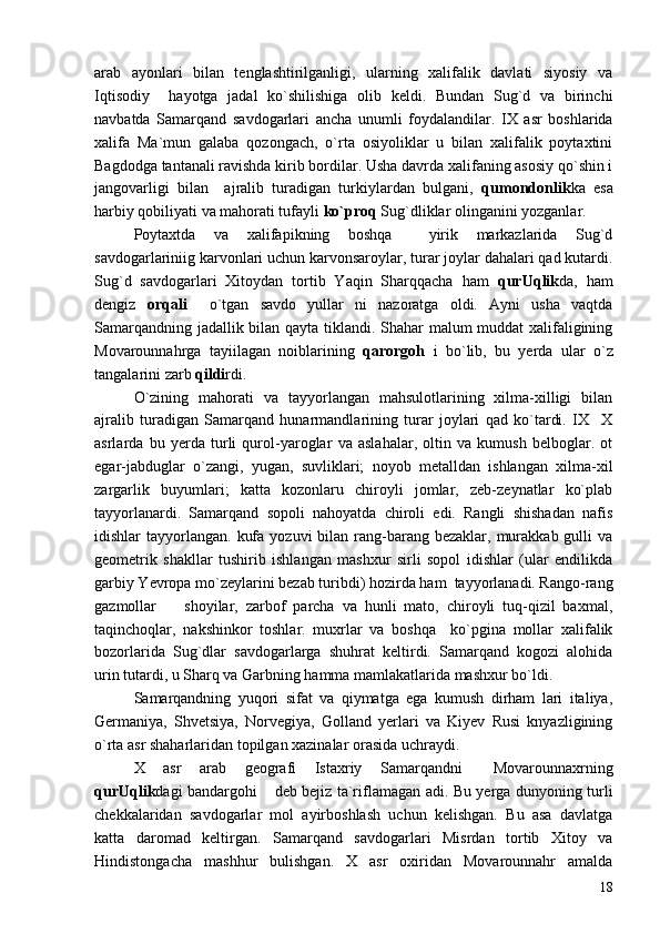 arab   ayonlari   bilan   tenglashtirilganligi,   ularning   xalifalik   davlati   siyosiy   va
Iqtisodiy     hayotga   jadal   ko`shilishiga   olib   keldi.   Bundan   Sug`d   va   birinchi
navbatda   Samarqand   savdogarlari   ancha   unumli   foydalandilar.   IX   asr   boshlarida
xalifa   Ma`mun   galaba   qozongach,   o`rta   osiyoliklar   u   bilan   xalifalik   poytaxtini
Bagdodga tantanali ravishda kirib bordilar. Usha davrda xalifaning asosiy qo`shin i
jangovarligi   bilan     ajralib   turadigan   turkiylardan   bulgani,   qumondonlik ka   esa
harbiy qobiliyati va mahorati tufayli  ko`proq  Sug`dliklar olinganini yozganlar.
Poytaxtda   va   xalifapikning   boshqa     yirik   markazlarida   Sug`d
savdogarlariniig karvonlari uchun karvonsaroylar, turar joylar dahalari qad kutardi.
Sug`d   savdogarlari   Xitoydan   tortib   Yaqin   Sharqqacha   ham   qurUqlik da,   ham
dengiz   orqali     o`tgan   savdo   yullar   ni   nazoratga   oldi.   Ayni   usha   vaqtda
Samarqandning jadallik bilan qayta tiklandi. Shahar malum muddat xalifaligining
Movarounnahrga   tayiilagan   noiblarining   qarorgoh   i   bo`lib,   bu   yerda   ular   o`z
tangalarini zarb  qildi rdi.
O`zining   mahorati   va   tayyorlangan   mahsulotlarining   xilma-xilligi   bilan
ajralib   turadigan   Samarqand   hunarmandlarining   turar   joylari   qad   ko`tardi.   IX X
asrlarda   bu   yerda   turli   qurol-yaroglar   va   aslahalar,   oltin   va   kumush   belboglar.   ot
egar-jabduglar   o`zangi,   yugan,   suvliklari;   noyob   metalldan   ishlangan   xilma-xil
zargarlik   buyumlari;   katta   kozonlaru   chiroyli   jomlar,   zeb-zeynatlar   ko`plab
tayyorlanardi.   Samarqand   sopoli   nahoyatda   chiroli   edi.   Rangli   shishadan   nafis
idishlar  tayyorlangan.  kufa  yozuvi   bilan  rang-barang  bezaklar, murakkab  gulli  va
geometrik   shakllar   tushirib   ishlangan   mashxur   sirli   sopol   idishlar   (ular   endilikda
garbiy Yevropa mo`zeylarini bezab turibdi) hozirda ham  tayyorlanadi. Rango-rang
gazmollar     shoyilar,   zarbof   parcha   va   hunli   mato,   chiroyli   tuq-qizil   baxmal,	

taqinchoqlar,   nakshinkor   toshlar.   muxrlar   va   boshqa     ko`pgina   mollar   xalifalik
bozorlarida   Sug`dlar   savdogarlarga   shuhrat   keltirdi.   Samarqand   kogozi   alohida
urin tutardi, u Sharq va Garbning hamma mamlakatlarida mashxur bo`ldi.
Samarqandning   yuqori   sifat   va   qiymatga   ega   kumush   dirham   lari   italiya,
Germaniya,   Shvetsiya,   Norvegiya,   Golland   yerlari   va   Kiyev   Rusi   knyazligining
o`rta asr shaharlaridan topilgan xazinalar orasida uchraydi.
X   asr   arab   geografi   Istaxriy   Samarqandni   Movarounnaxrning	

qurUqlik dagi bandargohi  deb bejiz ta`riflamagan adi. Bu yerga dunyoning turli	

chekkalaridan   savdogarlar   mol   ayirboshlash   uchun   kelishgan.   Bu   asa   davlatga
katta   daromad   keltirgan.   Samarqand   savdogarlari   Misrdan   tortib   Xitoy   va
Hindistongacha   mashhur   bulishgan.   X   asr   oxiridan   Movarounnahr   amalda
18 