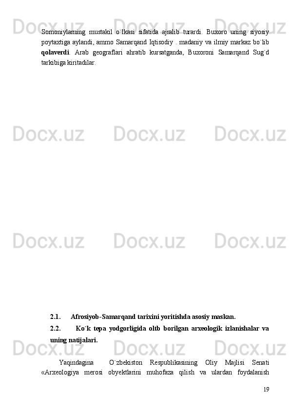 Somoniylarning   mustakil   o`lkasi   sifatida   ajralib   turardi.   Buxoro   uning   siyosiy
poytaxtiga aylandi, ammo Samarqand Iqtisodiy . madaniy va ilmiy markaz bo`lib
qolaverdi .   Arab   geograflari   ahratib   kursatganda,   Buxoroni   Samarqand   Sug`d
tarkibiga kiritadilar.
2.1.      Afrosiyob-Samarqand tarixini yoritishda asosiy maskan.
2.2.           Ko`k   tepa   yodgorligida   oltb   borilgan   arxeologik   izlanishalar   va
uning natijalari.
Yaqindagina     O`zbekiston   Respublikasining   Oliy   Majlisi   Senati
«Arxeologiya   merosi   obyektlarini   muhofaza   qilish   va   ulardan   foydalanish
19 
