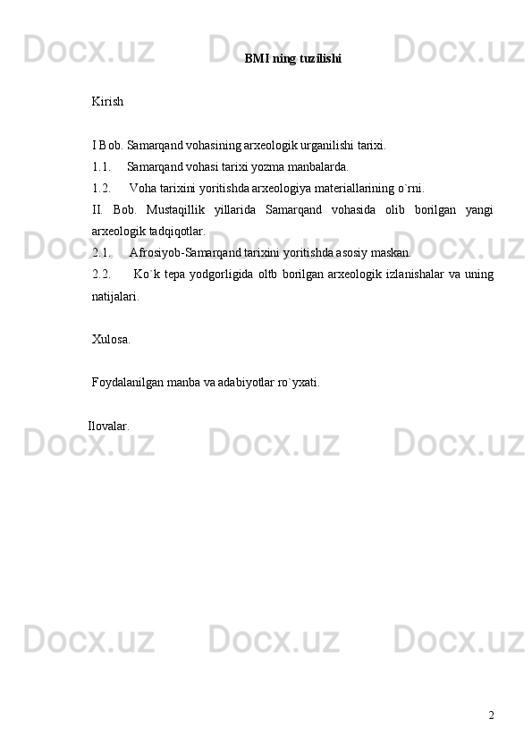 BMI ning tuzilishi
Kirish
I Bob. Samarqand vohasining arxeologik urganilishi tarixi.
1.1.     Samarqand vohasi tarixi yozma manbalarda. 
1.2.      Voha tarixini yoritishda arxeologiya materiallarining o`rni.
II.   Bob.   Mustaqillik   yillarida   Samarqand   vohasida   olib   borilgan   yangi
arxeologik tadqiqotlar.
2.1.      Afrosiyob-Samarqand tarixini yoritishda asosiy maskan.
2.2.           Ko`k   tepa   yodgorligida   oltb   borilgan   arxeologik   izlanishalar   va   uning
natijalari.
Xulosa.
Foydalanilgan manba va adabiyotlar ro`yxati.
 
   Ilovalar.
2 