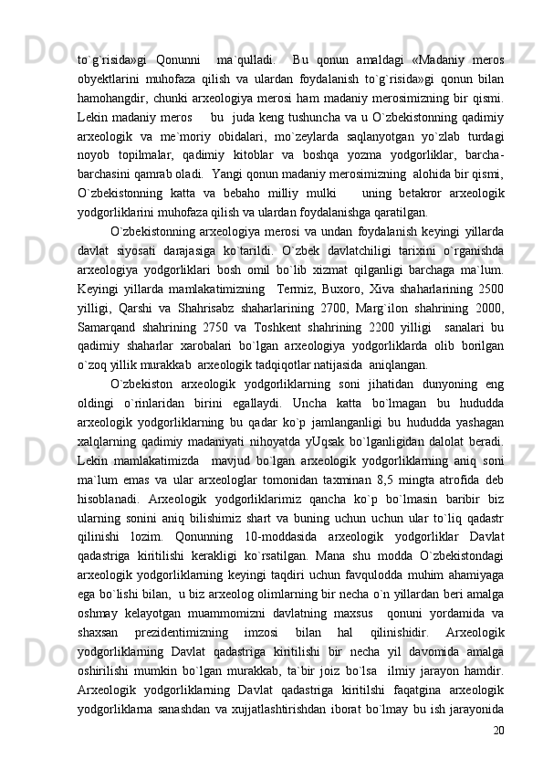to`g`risida»gi   Qonunni     ma`qulladi.     Bu   qonun   amaldagi   «Madaniy   meros
obyektlarini   muhofaza   qilish   va   ulardan   foydalanish   to`g`risida»gi   qonun   bilan
hamohangdir,   chunki   arxeologiya   merosi   ham   madaniy   merosimizning   bir   qismi.
Lekin  madaniy  meros     bu    juda keng  tushuncha  va  u O`zbekistonning  qadimiy
arxeologik   va   me`moriy   obidalari,   mo`zeylarda   saqlanyotgan   yo`zlab   turdagi
noyob   topilmalar,   qadimiy   kitoblar   va   boshqa   yozma   yodgorliklar,   barcha-
barchasini qamrab oladi.  Yangi qonun madaniy merosimizning  alohida bir qismi,
O`zbekistonning   katta   va   bebaho   milliy   mulki     uning   betakror   arxeologik	

yodgorliklarini muhofaza qilish va ulardan foydalanishga qaratilgan. 
O`zbekistonning   arxeologiya   merosi   va   undan   foydalanish   keyingi   yillarda
davlat   siyosati   darajasiga   ko`tarildi.   O`zbek   davlatchiligi   tarixini   o`rganishda
arxeologiya   yodgorliklari   bosh   omil   bo`lib   xizmat   qilganligi   barchaga   ma`lum.
Keyingi   yillarda   mamlakatimizning     Termiz,   Buxoro,   Xiva   shaharlarining   2500
yilligi,   Qarshi   va   Shahrisabz   shaharlarining   2700,   Marg`ilon   shahrining   2000,
Samarqand   shahrining   2750   va   Toshkent   shahrining   2200   yilligi     sanalari   bu
qadimiy   shaharlar   xarobalari   bo`lgan   arxeologiya   yodgorliklarda   olib   borilgan
o`zoq yillik murakkab  arxeologik tadqiqotlar natijasida  aniqlangan.
O`zbekiston   arxeologik   yodgorliklarning   soni   jihatidan   dunyoning   eng
oldingi   o`rinlaridan   birini   egallaydi.   Uncha   katta   bo`lmagan   bu   hududda
arxeologik   yodgorliklarning   bu   qadar   ko`p   jamlanganligi   bu   hududda   yashagan
xalqlarning   qadimiy   madaniyati   nihoyatda   yUqsak   bo`lganligidan   dalolat   beradi.
Lekin   mamlakatimizda     mavjud   bo`lgan   arxeologik   yodgorliklarning   aniq   soni
ma`lum   emas   va   ular   arxeologlar   tomonidan   taxminan   8,5   mingta   atrofida   deb
hisoblanadi.   Arxeologik   yodgorliklarimiz   qancha   ko`p   bo`lmasin   baribir   biz
ularning   sonini   aniq   bilishimiz   shart   va   buning   uchun   uchun   ular   to`liq   qadastr
qilinishi   lozim.   Qonunning   10-moddasida   arxeologik   yodgorliklar   Davlat
qadastriga   kiritilishi   kerakligi   ko`rsatilgan.   Mana   shu   modda   O`zbekistondagi
arxeologik   yodgorliklarning   keyingi   taqdiri   uchun   favqulodda   muhim   ahamiyaga
ega bo`lishi bilan,   u biz arxeolog olimlarning bir necha o`n yillardan beri amalga
oshmay   kelayotgan   muammomizni   davlatning   maxsus     qonuni   yordamida   va
shaxsan   prezidentimizning   imzosi   bilan   hal   qilinishidir.   Arxeologik
yodgorliklarning   Davlat   qadastriga   kiritilishi   bir   necha   yil   davomida   amalga
oshirilishi   mumkin   bo`lgan   murakkab,   ta`bir   joiz   bo`lsa     ilmiy   jarayon   hamdir.
Arxeologik   yodgorliklarning   Davlat   qadastriga   kiritilshi   faqatgina   arxeologik
yodgorliklarna   sanashdan   va   xujjatlashtirishdan   iborat   bo`lmay   bu   ish   jarayonida
20 