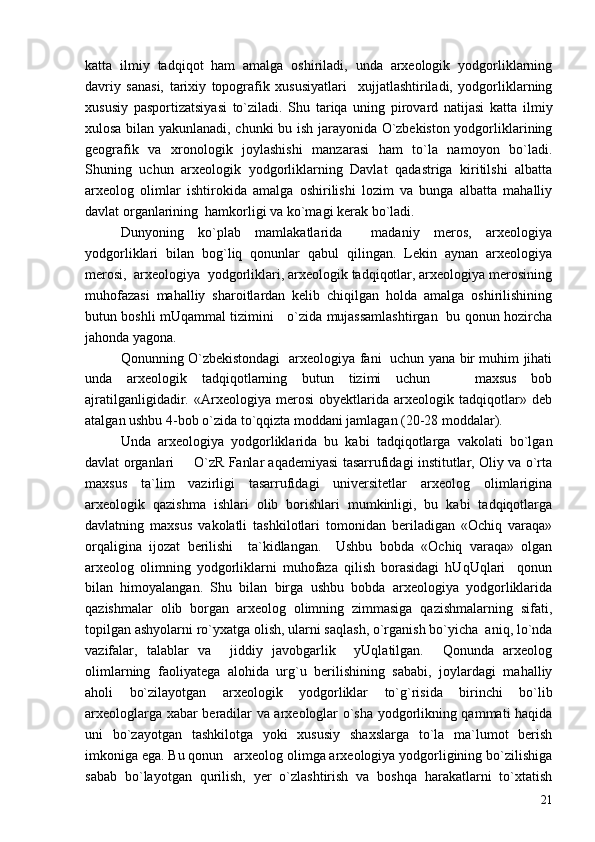katta   ilmiy   tadqiqot   ham   amalga   oshiriladi,   unda   arxeologik   yodgorliklarning
davriy   sanasi,   tarixiy   topografik   xususiyatlari     xujjatlashtiriladi,   yodgorliklarning
xususiy   pasportizatsiyasi   to`ziladi.   Shu   tariqa   uning   pirovard   natijasi   katta   ilmiy
xulosa bilan yakunlanadi, chunki bu ish jarayonida O`zbekiston yodgorliklarining
geografik   va   xronologik   joylashishi   manzarasi   ham   to`la   namoyon   bo`ladi.
Shuning   uchun   arxeologik   yodgorliklarning   Davlat   qadastriga   kiritilshi   albatta
arxeolog   olimlar   ishtirokida   amalga   oshirilishi   lozim   va   bunga   albatta   mahalliy
davlat organlarining  hamkorligi va ko`magi kerak bo`ladi. 
Dunyoning   ko`plab   mamlakatlarida     madaniy   meros,   arxeologiya
yodgorliklari   bilan   bog`liq   qonunlar   qabul   qilingan.   Lekin   aynan   arxeologiya
merosi,  arxeologiya  yodgorliklari, arxeologik tadqiqotlar, arxeologiya merosining
muhofazasi   mahalliy   sharoitlardan   kelib   chiqilgan   holda   amalga   oshirilishining
butun boshli mUqammal tizimini     o`zida mujassamlashtirgan   bu qonun hozircha
jahonda yagona.
Qonunning O`zbekistondagi   arxeologiya fani   uchun yana bir muhim jihati
unda   arxeologik   tadqiqotlarning   butun   tizimi   uchun       maxsus   bob
ajratilganligidadir.   «Arxeologiya   merosi   obyektlarida   arxeologik   tadqiqotlar»   deb
atalgan ushbu 4-bob o`zida to`qqizta moddani jamlagan (20-28 moddalar). 
Unda   arxeologiya   yodgorliklarida   bu   kabi   tadqiqotlarga   vakolati   bo`lgan
davlat organlari   O`zR Fanlar aqademiyasi tasarrufidagi institutlar, Oliy va o`rta
maxsus   ta`lim   vazirligi   tasarrufidagi   universitetlar   arxeolog   olimlarigina
arxeologik   qazishma   ishlari   olib   borishlari   mumkinligi,   bu   kabi   tadqiqotlarga
davlatning   maxsus   vakolatli   tashkilotlari   tomonidan   beriladigan   «Ochiq   varaqa»
orqaligina   ijozat   berilishi     ta`kidlangan.     Ushbu   bobda   «Ochiq   varaqa»   olgan
arxeolog   olimning   yodgorliklarni   muhofaza   qilish   borasidagi   hUqUqlari     qonun
bilan   himoyalangan.   Shu   bilan   birga   ushbu   bobda   arxeologiya   yodgorliklarida
qazishmalar   olib   borgan   arxeolog   olimning   zimmasiga   qazishmalarning   sifati,
topilgan ashyolarni ro`yxatga olish, ularni saqlash, o`rganish bo`yicha  aniq, lo`nda
vazifalar,   talablar   va     jiddiy   javobgarlik     yUqlatilgan.     Qonunda   arxeolog
olimlarning   faoliyatega   alohida   urg`u   berilishining   sababi,   joylardagi   mahalliy
aholi   bo`zilayotgan   arxeologik   yodgorliklar   to`g`risida   birinchi   bo`lib
arxeologlarga xabar beradilar va arxeologlar o`sha yodgorlikning qammati haqida
uni   bo`zayotgan   tashkilotga   yoki   xususiy   shaxslarga   to`la   ma`lumot   berish
imkoniga ega. Bu qonun   arxeolog olimga arxeologiya yodgorligining bo`zilishiga
sabab   bo`layotgan   qurilish,   yer   o`zlashtirish   va   boshqa   harakatlarni   to`xtatish
21 