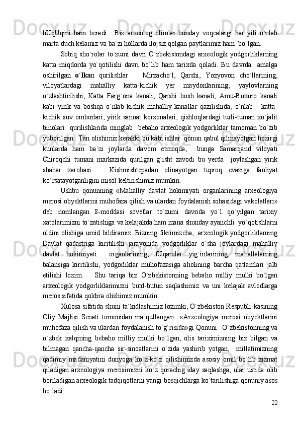 hUqUqini   ham   beradi.     Biz   arxeolog   olimlar   bunday   voqealargi   har   yili   o`nlab
marta duch kelamiz va ba`zi hollarda ilojsiz qolgan paytlarimiz ham  bo`lgan. 
Sobiq  sho`rolar   to`zumi   davri   O`zbekistondagi   arxeologik  yodgorliklarning
katta   miqdorda   yo`qotilishi   davri   bo`lib   ham   tarixda   qoladi.   Bu   davrda     amalga
oshirilgan   o`lka n   qurilishlar     Mirzacho`l,   Qarshi,   Yozyovon   cho`llarining,
viloyatlardagi   mahalliy   katta-kichik   yer   maydonlarining,   yaylovlarning
o`zlashtirilishi,   Katta   Farg`ona   kanali,   Qarshi   bosh   kanali,   Amu-Buxoro   kanali
kabi   yirik   va   boshqa   o`nlab   kichik   mahalliy   kanallar   qazilishida,   o`nlab       katta-
kichik   suv   omborlari,   yirik   sanoat   korxonalari,   qishloqlardagi   turli-tuman   xo`jalit
binolari     qurilishlarida   minglab     bebaho   arxeologik   yodgorliklar   tamoman   bo`zib
yuborilgan.  Tan olishimiz kerakki bu kabi ishlar  qonun qabul qilinayotgan hozirgi
kunlarda   ham   ba`zi   joylarda   davom   etmoqda,     bunga   Samarqand   viloyati
Chiroqchi   tumani   markazida   qurilgan   g`isht   zavodi   bu   yerda     joylashgan   yirik
shahar   xarobasi     Kishmishtepadan   olinayotgan   tuproq   evaziga   faoliyat	

ko`rsatayotganligini misol keltirishimiz mumkin. 
Ushbu   qonunning   «Mahalliy   davlat   hokimiyati   organlarining   arxeologiya
merosi obyektlarini muhofaza qilish va ulardan foydalanish sohasidagi vakolatlari»
deb   nomlangan   8-moddasi   sovetlar   to`zumi   davrida   yo`l   qo`yilgan   tarixiy
xatolarimizni to`zatishiga va kelajakda ham mana shunday ayanchli  yo`qotishlarni
oldini olishiga umid bildiramiz. Bizning fikrimizcha,   arxeologik yodgorliklarning
Davlat   qadastriga   kiritilishi   jarayonida   yodgorliklar   o`sha   joylardagi   mahalliy
davlat   hokimiyati     organlarining,   fUqarolar   yig`inlarining,   mahallalarning
balansiga   kiritilishi,   yodgorliklar   muhofazasiga   aholining   barcha   qatlamlari   jalb
etilishi   lozim.       Shu   tariqa   biz   O`zbekistonning   bebaho   milliy   mulki   bo`lgan
arxeologik   yodgorliklarimizni   butd-butun   saqlashimiz   va   uni   kelajak   avlodlarga
meros sifatida qoldira olishimiz mumkin.  
Xulosa sifatida shuni ta`kidlashimiz lozimki, O`zbekiston Respubli-kasining
Oliy   Majlisi   Senati   tomonidan   ma`qullangan     «Arxeologiya   merosi   obyektlarini
muhofaza qilish va ulardan foydalanish to`g`risida»gi Qonuni   O`zbekistonning va
o`zbek   xalqining   bebaho   milliy   mulki   bo`lgan,   olis   tariximizning   biz   bilgan   va
bilmagan   qancha-qancha   sir-sinoatlarini   o`zida   yashirib   yotgan,     millatimizning
qadimiy   madaniyatini   dunyoga   ko`z-ko`z   qilishimizda   asosiy   omil   bo`lib   xizmat
qiladigan   arxeologiya   merosimizni   ko`z   qorachig`iday   saqlashga,   ular   ustida   olib
boriladigan arxeologik tadqiqotlarni yangi bosqichlarga ko`tarilishiga qonuniy asos
bo`ladi.
22 